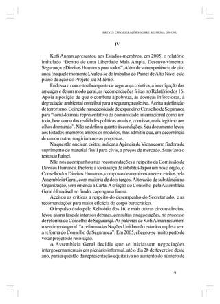 BREVES CONSIDERAÇÕES SOBRE REFORMA DA ONU



                                       IV

     Kofi Annan apresentou aos Estados-membros, em 2005, o relatório
intitulado “Dentro de uma Liberdade Mais Ampla. Desenvolvimento,
Segurança e Direitos Humanos para todos”. Além de sua experiência de oito
anos (naquele momento), valeu-se do trabalho do Painel de Alto Nível e do
plano de ação do Projeto de Milênio.
     Endossa o conceito abrangente de segurança coletiva, a interligação das
ameaças e de um modo geral, as recomendações feitas no Relatório dos 16.
Apoia a posição de que o combate à pobreza, às doenças infecciosas, à
degradação ambiental contribui para a segurança coletiva. Aceita a definição
de terrorismo. Coincide na necessidade de expandir o Conselho de Segurança
para “torná-lo mais representativo da comunidade internacional como um
todo, bem como das realidades políticas atuais e, com isso, mais legítimo aos
olhos do mundo”. Não se definiu quanto às condições. Seu documento levou
aos Estados-membros ambos os modelos, mas admitiu que, em decorrência
de um ou outro, surgiriam novas propostas.
     Na questão nuclear, evitou indicar a Agência de Viena como fiadora de
suprimento de material físsil para civis, a preços de mercado. Suavizou o
texto do Painel.
     Não nos acompanhou nas recomendações a respeito da Comissão de
Direitos Humanos. Preferiu a ideia suíça de substituí-la por um novo órgão, o
Conselho dos Direitos Humanos, composto de membros a serem eleitos pela
Assembleia Geral, com maioria de dois terços. Alteração de substância na
Organização, sem emenda à Carta. A criação do Conselho pela Assembleia
Geral é louvável no fundo, capenga na forma.
     Aceitou as críticas a respeito do desempenho do Secretariado, e as
recomendações para maior eficácia do corpo burocrático.
     O impulso dado pelo Relatório dos 16, e mais outras circunstâncias,
levou a uma fase de intensos debates, consultas e negociações, no processo
de reforma do Conselho de Segurança. As palavras de Kofi Annan resumem
o sentimento geral: “a reforma das Nações Unidas não estará completa sem
a reforma do Conselho de Segurança”. Em 2005, chegou-se muito perto de
votar projeto de resolução.
     A Assembleia Geral decidiu que se iniciassem negociações
intergovernamentais em plenário informal, até o dia 28 de fevereiro deste
ano, para a questão da representação equitativa no aumento do número de


                                                                      19
 