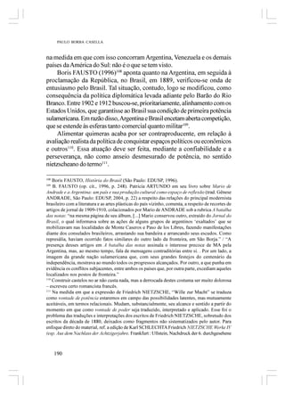 PAULO BORBA CASELLA



na medida em que com isso concorram Argentina, Venezuela e os demais
países da América do Sul: não é o que se tem visto.
     Boris FAUSTO (1996)108 aponta quanto na Argentina, em seguida à
proclamação da República, no Brasil, em 1889, verificou-se onda de
entusiasmo pelo Brasil. Tal situação, contudo, logo se modificou, como
consequência da política diplomática levada adiante pelo Barão do Rio
Branco. Entre 1902 e 1912 buscou-se, prioritariamente, alinhamento com os
Estados Unidos, que garantisse ao Brasil sua condição de primeira potência
sulamericana. Em razão disso, Argentina e Brasil encetam aberta competição,
que se estende às esferas tanto comercial quanto militar109.
     Alimentar quimeras acaba por ser contraproducente, em relação à
avaliação realista da política de conquistar espaços políticos ou econômicos
e outros110. Essa atuação deve ser feita, mediante a confiabilidade e a
perseverança, não como anseio desmesurado de potência, no sentido
nietzscheano do termo111.

108
    Boris FAUSTO, História do Brasil (São Paulo: EDUSP, 1996).
109
    B. FAUSTO (op. cit., 1996, p. 248). Patricia ARTUNDO em seu livro sobre Mario de
Andrade e a Argentina: um país e sua produção cultural como espaço de reflexão (trad. Gênese
ANDRADE, São Paulo: EDUSP, 2004, p. 22) a respeito das relações do principal modernista
brasileiro com a literatura e as artes plásticas do país vizinho, comenta, a respeito de recortes de
artigos de jornal de 1909-1910, colacionados por Mario de ANDRADE sob a rubrica A batalha
das notas: “na mesma página de seu álbum, [...] Mario conservou outro, extraído do Jornal do
Brasil, o qual informava sobre as ações de alguns grupos de argentinos ‘exaltados’ que se
mobilizavam nas localidades de Monte Caseros e Paso de los Libres, fazendo manifestações
diante dos consulados brasileiros, arrastando sua bandeira e arrancando seus escudos. Como
represália, haviam ocorrido fatos similares do outro lado da fronteira, em São Borja.” / “A
presença desses artigos em A batalha das notas assinala o interesse precoce de MA pela
Argentina, mas, ao mesmo tempo, fala de mensagens contraditórias entre si. . Por um lado, a
imagem da grande nação sulamericana que, com seus grandes festejos do centenário da
independência, mostrava ao mundo todos os progressos alcançados. Por outro, a que punha em
evidência os conflitos subjacentes, entre ambos os países que, por outra parte, excediam aqueles
localizados nos postos de fronteira.”
110
    Construir castelos no ar não custa nada, mas a derrocada destes costuma ser muito dolorosa
– escreveu certo romancista francês.
111
    Na medida em que a expressão de Friedrich NIETZSCHE, “Wille zur Macht” se traduza
como vontade de potência estaremos em campo das possibilidades latentes, mas mutuamente
aceitáveis, em termos relacionais. Mudam, substancialmente, seu alcance e sentido a partir do
momento em que como vontade de poder seja traduzido, interpretado e aplicado. Esse foi o
problema das traduções e interpretações dos escritos de Friedrich NIETZSCHE, sobretudo dos
escritos da década de 1880, deixados como fragmentos não sistematizados pelo autor. Para
enfoque direto do material, ref. a edição de Karl SCHLECHTA Friedrich NIETZSCHE Werke IV
(esp. Aus dem Nachlass der Achtzigerjahre, Frankfurt : Ullstein, Nachdruck der 6. durchgesehene



      190
 