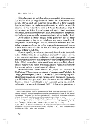 PAULO BORBA CASELLA


     O fortalecimento do multilateralismo, com revisão dos mecanismos
operacionais deste, e o engajamento em favor da aplicação das normas de
direito internacional são caminhos para o Brasil se fazer presente
internacionalmente, de modo consentâneo com a tradição nacional de
observância do direito internacional e de busca da solução pacífica de
controvérsias, na defesa de seus interesses, de modo viável. As normas
multilaterais, sendo estas materialmente justas, multilateralmente interpretadas
e aplicadas, podem ser caminho para nortear a atuação internacional do Brasil.
     A confusão de esferas de atuação mostra quanto isso é difícil de ser
determinado, compartimentado e tratado nas suas respectivas esferas de
competência e especialização. Os riscos, decorrentes da mistura de esferas
de interesses e competências, são explosivos para o funcionamento do sistema
normativo internacional, como um todo, e a construção deste é realização
que não pode ser jogada fora.
     É preciso aperfeiçoar o sistema, acrescendo áreas de ação, acrescendo
outros estados em relação aos que todavia se encontrem fora do sistema,
acrescentando mecanismos operacionais adequados, para permitir que possa
funcionar de modo sempre mais adequado, pois será sempre humanamente
finito e falível, mas qualquer sistema multilateral que seja multilateralmente
adotado e operado será melhor e mais adequado que regras unilateralmente
impostas por qualquer dos participantes do sistema.
     Passados sessenta e quatro anos da ONU, desde 1945, e quatorze da
OMC, desde 1995, temos ao mesmo tempo a “guerra comercial” e indícios da
“integração mundial pelo comércio” 114. Ambos os movimentos são perceptíveis:
a Europa que se integra em torno do mercado comum é o exemplo maior dessa
possibilidade e desse processo115, não obstante os revezes sofridos pelo
fracassado tratado de Constituição da Europa, em 2004, e os percalços ainda
enfrentados pelo tratado de Lisboa, de 2007116. O sistema europeu mostra a


114
    A reflexão em torno dos temas da “guerra comercial” e da “integração mundial pelo comércio”
continua presente e premente, dez anos depois do término da rodada Uruguai, da Ata Final de
Marraqueche e da entrada em vigor do tratado da OMC. O aumento da participação nesta e dos
volumes de comércio mundial mostram a importância e a necessidade do tema.
115
    A respeito, remeteria a P. B. CASELLA, Ampliação da União Europeia : a Europa central
se integra (in O novo direito internacional : estudos em homenagem a Erik JAYME org. Claudia
Lima MARQUES e Nadia de ARAUJO, Rio : Renovar, 2005, pp. 723-743).
116
    P. B. CASELLA, Dimensão constitucional da integração: entre mito e operacionalidade (no
volume de Estudos jurídicos em homenagem a Paulo PITTA E CUNHA, organizados por
Elizabeth ACCIOLY, Lisboa, 2009, no prelo).


      192
 