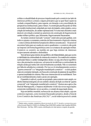 REFORMA DA ONU, PÓS-KELSEN



solidez e a durabilidade de processo impulsionado pelo comércio (ao lado de
interesses políticos comuns e alguns princípios que se quer fazer sejam na
verdade compartilhados), para superar, em duração e em consolidação de
perspectivas institucionais, para o futuro. A construção pacífica pode ser feita
em modelo institucional, estipulado por meio de tratados, entre estados, com a
criação de instituições, de caráter supranacional. Foi esta mais eficiente e mais
durável, em relação a tentativas anteriores de construção de hegemonia de
caráter militar e político, que, felizmente, fragorosamente fracassaram.
     Ao tentar construir mercado “comum” onde todos possam ganhar, com
todos os ajustes e constantes controles de funcionamento e lógica do sistema
– e esta é a tônica da história Europeia dos últimos sessenta anos – foi possível
encontrar lição para ser usada em outros quadrantes: o comércio não pode
ser imposto sob forma hegemônica como se se tratasse de operação militar.
Comércio se constrói, na medida em que haja mínimo de interesses
reciprocamente adotados e defendidos.
     Tem de haver grau mínimo de equilíbrio e de bilateralidade, para que ocorra
a viabilidade da continuidade do sistema de comércio. Em matéria de contratos
é princípio básico o caráter sinalagmático destes: ou seja, deve haver equilíbrio
nas e das prestações recíprocas, sob pena de inviabilizar a continuidade da
relação ainda que tenha sido esta formalmente acordada. Não se sustentará
por falta de substância e conteúdo. Por isso se vê simultaneamente ocorrer a
“guerra comercial” e a “integração mundial pelo comércio” – os dois podem
estar em constante interação, em busca de construção de patamar de equilíbrio
e operacionalidade do sistema. Mas esse sistema tem de ser multilateral. Tem
de ser multilateralmente criado e posto em operação.
     O paralelo é cabível, e pode ser projetado, para contexto mais amplo, no
direito internacional geral, em seu sentido e alcance de lição a se tirar da “guerra
comercial” e da “integração mundial pelo comércio”. Quinze anos após a Ata
final de Marraqueche, o impasse atualmente vivido nas novas negociações
comerciais multilaterais: novos acordos, e o estado da negociação destes.
     Seja em âmbito mundial, na busca de seu alcance mais amplo, seja em
contextos regionais, como mostram fracassados projetos, desde a Área de
Livre Comércio das Américas (ALCA)117, ou do todavia possível e ainda


117
   Dentre outros, recentes, remeteria a Quem tem medo da ALCA? desafios e perspectivas para
o Brasil (coord. Paulo B. CASELLA e Rodrigo Elian SANCHEZ, prefácio João Grandino RODAS,
Belo Horizonte : Del Rey, 2005), reuniu contribuições de vinte autores a respeito da questão.


                                                                                   193
 