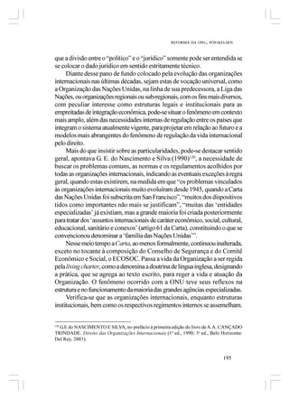 REFORMA DA ONU, PÓS-KELSEN



que a divisão entre o “político” e o “jurídico” somente pode ser entendida se
se colocar o dado jurídico em sentido estritamente técnico.
     Diante desse pano de fundo colocado pela evolução das organizações
internacionais nas últimas décadas, sejam estas de vocação universal, como
a Organização das Nações Unidas, na linha de sua predecessora, a Liga das
Nações, ou organizações regionais ou sub-regionais, com os fins mais diversos,
com peculiar interesse como estruturas legais e institucionais para as
empreitadas de integração econômica, pode-se situar o fenômeno em contexto
mais amplo, além das necessidades internas de regulação entre os países que
integram o sistema atualmente vigente, para projetar em relação ao futuro e a
modelos mais abrangentes do fenômeno de regulação da vida internacional
pelo direito.
     Mais do que insistir sobre as particularidades, pode-se destacar sentido
geral, apontava G. E. do Nascimento e Silva (1990)120, a necessidade de
buscar os problemas comuns, as normas e os regulamentos acolhidos por
todas as organizações internacionais, indicando as eventuais exceções à regra
geral, quando estas existirem, na medida em que “os problemas vinculados
às organizações internacionais muito evoluíram desde 1945, quando a Carta
das Nações Unidas foi subscrita em San Francisco”, “muitos dos dispositivos
tidos como importantes não mais se justificam”, “muitas das ‘entidades
especializadas’ já existiam, mas a grande maioria foi criada posteriormente
para tratar dos ‘assuntos internacionais de caráter econômico, social, cultural,
educacional, sanitário e conexos’ (artigo 61 da Carta), constituindo o que se
convencionou denominar a ‘família das Nações Unidas’”.
     Nesse meio tempo a Carta, ao menos formalmente, continuou inalterada,
exceto no tocante à composição do Conselho de Segurança e do Comitê
Econômico e Social, o ECOSOC. Passa a vida da Organização a ser regida
pela living charter, como a denomina a doutrina de língua inglesa, designando
a prática, que se agrega ao texto escrito, para reger a vida e atuação da
Organização. O fenômeno ocorrido com a ONU teve seus reflexos na
estrutura e no funcionamento da maioria das grandes agências especializadas.
     Verifica-se que as organizações internacionais, enquanto estruturas
institucionais, bem como os respectivos regimentos internos se assemelham.


  G.E do NASCIMENTO E SILVA, no prefácio à primeira edição do livro de A.A. CANÇADO
120

TRINDADE. Direito das Organizações Internacionais (1a ed., 1990; 3a ed., Belo Horizonte:
Del Rey, 2003).


                                                                               195
 