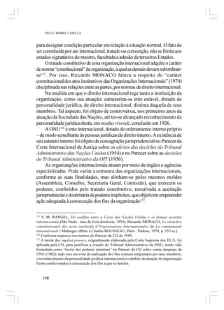 PAULO BORBA CASELLA



para designar condição particular em relação à situação normal. O fato de
ser constituída por ato internacional, tratado ou convenção, não se limita aos
estados signatários do mesmo, facultada a adesão de terceiros Estados.
     O tratado constitutivo de uma organização internacional adquire o caráter
de norma “constitucional” da organização, à qual as demais devem subordinar-
se125. Por isso, Riccardo MONACO falava a respeito do “caráter
constitucional dos atos institutivos das Organizações Internacionais” (1974)
disciplinada nas relações entre as partes, por normas de direito internacional.
     Na medida em que o direito internacional rege tanto a instituição da
organização, como sua atuação; caracteriza-se ente estável, dotado de
personalidade jurídica, de direito internacional, distinta daquela de seus
membros. Tal aspecto, foi objeto de controvérsia, nos primeiros anos da
atuação da Sociedade das Nações, até ter-se alcançado reconhecimento da
personalidade jurídica desta, em modus vivendi, concluído em 1926.
     A ONU126 é ente internacional, dotado de ordenamento interno próprio
– de modo semelhante às pessoas jurídicas de direito interno. A existência de
seu estatuto interno foi objeto de consagração jurisprudencial no Parecer da
Corte Internacional de Justiça sobre os efeitos das decisões do Tribunal
Administrativo das Nações Unidas (1954) e no Parecer sobre as decisões
do Tribunal Administrativo da OIT (1956).
     As organizações internacionais atuam por meio de órgãos e agências
especializadas. Pode variar a estrutura das organizações internacionais,
conforme as suas finalidades, mas alinham-se pelos mesmos moldes
(Assembleia, Conselho, Secretaria Geral, Comissão), que exercem os
poderes, conferidos pelo tratado constitutivo, ressalvada a aceitação
jurisprudencial e doutrinária de poderes implícitos, que objetivem empreender
ação adequada à consecução dos fins da organização127.

125
    V. M. RANGEL, Do conflito entre a Carta das Nações Unidas e os demais acordos
internacionais (São Paulo : tese de livre-docência, 1954), Riccardo MONACO, Le caractère
constitutionnel des actes institutifs d’Organisations Internationales (in La communauté
internationale : Mélanges offerts à Charles ROUSSEAU, Paris : Pédone, 1974, p. 153 ss.).
126
    Conforme expresso nos termos do Parecer da CIJ de 1949.
127
    A teoria dos implied powers, originalmente elaborada pela Corte Suprema dos EUA, foi
aplicada pela CIJ, para justificar a criação do Tribunal Administrativo da ONU, tendo sido
formulada como “teoria dos poderes inerentes” no Parecer da CIJ sobre certas despesas da
ONU (1962); tudo isso em vista da realização dos fins comuns estipulados por seus membros,
o reconhecimento da personalidade jurídica internacional e o âmbito de atuação da organização
ficam condicionados à consecução dos fins a que se destina.


      198
 