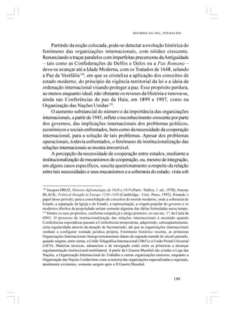 REFORMA DA ONU, PÓS-KELSEN



     Partindo da noção colocada, pode-se detectar a evolução histórica do
fenômeno das organizações internacionais, com nitidez crescente.
Renunciando a traçar paralelos com imperfeitas precursoras da Antiguidade
– tais como as Confederações de Delfos e Delos ou a Pax Romana –
deve-se avançar até a Idade Moderna, com os Tratados de 1648, selando
a Paz de Vestfália128, em que se cristaliza a aplicação dos conceitos de
estado moderno, do princípio da vigência territorial da lei e a ideia de
ordenação internacional visando proteger a paz. Esse propósito perdura,
ao menos enquanto ideal, não obstante os reveses da História e renova-se,
ainda nas Conferências de paz da Haia, em 1899 e 1907, como na
Organização das Nações Unidas129.
     O aumento substancial do número e da importância das organizações
internacionais, a partir de 1945, reflete o reconhecimento crescente por parte
dos governos, das implicações internacionais dos problemas políticos,
econômicos e sociais enfrentados, bem como da necessidade da cooperação
internacional, para a solução de tais problemas. Apesar dos problemas
operacionais, todavia enfrentados, o fenômeno de institucionalização das
relações internacionais se mostra irreversível.
     A percepção da necessidade de cooperação entre estados, mediante a
institucionalização de mecanismos de cooperação, ou, mesmo de integração,
em alguns casos específicos, suscita questionamento a respeito da relação
entre tais necessidades e seus mecanismos e a soberania do estado, vista sob


128
    Jacques DROZ, Histoire diplomatique de 1648 a 1919 (Paris : Dalloz, 3. ed., 1978); Antony
BLACK, Political thought in Europe 1250-1450 (Cambridge : Univ. Press, 1992), frisando o
papel desse período, para a consolidação de conceitos do mundo moderno, onde a soberania do
Estado, a separação da Igreja e do Estado, a representação, a origem popular do governo e os
modernos direitos de propriedade seriam somente algumas das idéias formuladas nesse tempo.
129
    Dentre os seus propósitos, conforme estipula já o artigo primeiro, no seu inc. 1º, da Carta da
ONU. O processo de institucionalização das relações internacionais é encetado quando
Conferências esporádicas passam a Conferências temporárias, adquirindo, subseqüentemente,
certa regularidade através da atuação de Secretariado, até que as organizações internacionais
venham a configurar vontade jurídica própria. Fenômeno histórico recente, as primeiras
Organizações Internacionais Intergovernamentais datam da segunda metade do século passado,
quando surgem, entre outras, a União Telegráfica Internacional (1865) e a União Postal Universal
(1874). Matérias técnicas, aduaneiras e de navegação estão entre as primeiras a alcançar
regulamentação institucional multilateral. A partir da I Guerra Mundial são criadas a Liga das
Nações, a Organização Internacional do Trabalho e outras organizações menores, enquanto a
Organização das Nações Unidas bem como a maioria das organizações especializadas e regionais,
atualmente existentes, somente surgem após a II Guerra Mundial.


                                                                                       199
 