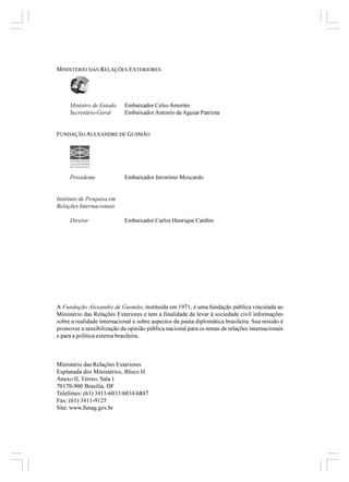 MINISTÉRIO DAS RELAÇÕES EXTERIORES




     Ministro de Estado     Embaixador Celso Amorim
     Secretário-Geral       Embaixador Antonio de Aguiar Patriota


FUNDAÇÃO ALEXANDRE DE GUSMÃO




     Presidente             Embaixador Jeronimo Moscardo


Instituto de Pesquisa em
Relações Internacionais

     Diretor                Embaixador Carlos Henrique Cardim




A Fundação Alexandre de Gusmão, instituída em 1971, é uma fundação pública vinculada ao
Ministério das Relações Exteriores e tem a finalidade de levar à sociedade civil informações
sobre a realidade internacional e sobre aspectos da pauta diplomática brasileira. Sua missão é
promover a sensibilização da opinião pública nacional para os temas de relações internacionais
e para a política externa brasileira.



Ministério das Relações Exteriores
Esplanada dos Ministérios, Bloco H
Anexo II, Térreo, Sala 1
70170-900 Brasília, DF
Telefones: (61) 3411-6033/6034/6847
Fax: (61) 3411-9125
Site: www.funag.gov.br
 