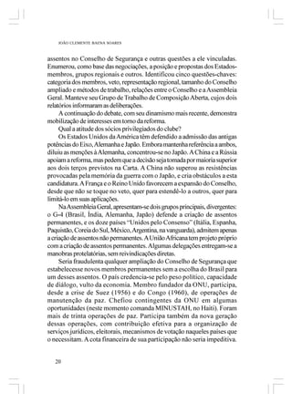 JOÃO CLEMENTE BAENA SOARES



assentos no Conselho de Segurança e outras questões a ele vinculadas.
Enumerou, como base das negociações, a posição e propostas dos Estados-
membros, grupos regionais e outros. Identificou cinco questões-chaves:
categoria dos membros, veto, representação regional, tamanho do Conselho
ampliado e métodos de trabalho, relações entre o Conselho e a Assembleia
Geral. Manteve seu Grupo de Trabalho de Composição Aberta, cujos dois
relatórios informaram as deliberações.
     A continuação do debate, com seu dinamismo mais recente, demonstra
mobilização de interesses em torno da reforma.
     Qual a atitude dos sócios privilegiados do clube?
     Os Estados Unidos da América têm defendido a admissão das antigas
potências do Eixo, Alemanha e Japão. Embora mantenha referência a ambos,
diluiu as menções à Alemanha, concentrou-se no Japão. A China e a Rússia
apoiam a reforma, mas pedem que a decisão seja tomada por maioria superior
aos dois terços previstos na Carta. A China não superou as resistências
provocadas pela memória da guerra com o Japão, e cria obstáculos a esta
candidatura. A França e o Reino Unido favorecem a expansão do Conselho,
desde que não se toque no veto, quer para estendê-lo a outros, quer para
limitá-lo em suas aplicações.
     Na Assembleia Geral, apresentam-se dois grupos principais, divergentes:
o G-4 (Brasil, Índia, Alemanha, Japão) defende a criação de assentos
permanentes, e os doze países “Unidos pelo Consenso” (Itália, Espanha,
Paquistão, Coreia do Sul, México, Argentina, na vanguarda), admitem apenas
a criação de assentos não permanentes. A União Africana tem projeto próprio
com a criação de assentos permanentes. Algumas delegações entregam-se a
manobras protelatórias, sem reivindicações diretas.
     Seria fraudulenta qualquer ampliação do Conselho de Segurança que
estabelecesse novos membros permanentes sem a escolha do Brasil para
um desses assentos. O país credencia-se pelo peso político, capacidade
de diálogo, vulto da economia. Membro fundador da ONU, participa,
desde a crise de Suez (1956) e do Congo (1960), de operações de
manutenção da paz. Chefiou contingentes da ONU em algumas
oportunidades (neste momento comanda MINUSTAH, no Haiti). Foram
mais de trinta operações de paz. Participa também da nova geração
dessas operações, com contribuição efetiva para a organização de
serviços jurídicos, eleitorais, mecanismos de votação naqueles países que
o necessitam. A cota financeira de sua participação não seria impeditiva.


   20
 