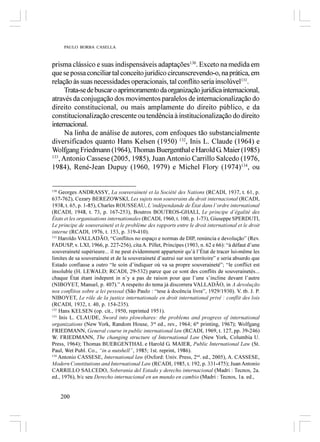 PAULO BORBA CASELLA



prisma clássico e suas indispensáveis adaptações130. Exceto na medida em
que se possa conciliar tal conceito jurídico circunscrevendo-o, na prática, em
relação às suas necessidades operacionais, tal conflito seria insolúvel131.
      Trata-se de buscar o aprimoramento da organização jurídica internacional,
através da conjugação dos movimentos paralelos de internacionalização do
direito constitucional, ou mais amplamente do direito público, e da
constitucionalização crescente ou tendência à institucionalização do direito
internacional.
      Na linha de análise de autores, com enfoques tão substancialmente
diversificados quanto Hans Kelsen (1950) 132, Inis L. Claude (1964) e
Wolfgang Friedmann (1964), Thomas Buergenthal e Harold G. Maier (1985)
133
   , Antonio Cassese (2005, 1985), Juan Antonio Carrillo Salcedo (1976,
1984), René-Jean Dupuy (1960, 1979) e Michel Flory (1974)134, ou


130
    Georges ANDRASSY, La souveraineté et la Société des Nations (RCADI, 1937, t. 61, p.
637-762), Cezary BEREZOWSKI, Les sujets non souverains du droit internacional (RCADI,
1938, t. 65, p. 1-85), Charles ROUSSEAU, L’indépendande de État dans l’ordre international
(RCADI, 1948, t. 73, p. 167-253), Boutros BOUTROS-GHALI, Le principe d’égalité des
États et les organisations internationales (RCADI, 1960, t. 100, p. 1-73), Giuseppe SPERDUTI,
Le principe de souveraineté et le problème des rapports entre le droit international et le droit
interne (RCADI, 1976, t. 153, p. 319-410).
131
    Haroldo VALLADÃO, “Conflitos no espaço e normas de DIP, renúncia e devolução” (Rev.
FADUSP, v. LXI, 1966, p. 227-256), cita A. Pillet, Principes (1903, n. 62 e 66): “à défaut d’une
souveraineté supérieure... il ne peut évidemment appartenir qu’á l’État de tracer lui-même les
limites de sa souveraineté et de la souveraineté d’autrui sur son territoire” e seria absurdo que
Estado confiasse a outro “le soin d’indiquer où va sa propre souveraineté”; “le conflict est
insoluble (H. LEWALD; RCADI, 29-532) parce que ce sont des conflits de souverainetés...
chaque État étant indepent in n’y a pas de raison pour que l’une s’incline devant l’autre
(NIBOYET, Manuel, p. 407).” A respeito do tema já discorrera VALLADÃO, in A devolução
nos conflitos sobre a lei pessoal (São Paulo : “tese à docência livre”, 1929/1930). V. tb. J. P.
NIBOYET, Le rôle de la justice internationale en droit international privé : conflit des lois
(RCADI, 1932, t. 40, p. 154-235).
132
    Hans KELSEN (op. cit., 1950, reprinted 1951).
133
    Inis L. CLAUDE, Sword into plowshares: the problems and progress of international
organizations (New York, Random House, 3rd ed., rev., 1964; 6th printing, 1967); Wolfgang
FRIEDMANN, General course in public international law (RCADI, 1969, t. 127, pp. 39-246)
W. FRIEDMANN, The changing structure of International Law (New York, Columbia U.
Press, 1964); Thomas BUERGENTHAL e Harold G. MAIER, Public International Law (St.
Paul, Wet Publ. Co., “in a nutshell”, 1985; 1st. reprint, 1986).
134
    Antonio CASSESE, International law (Oxford: Univ. Press, 2nd. ed., 2005), A. CASSESE,
Modern Constitutions and International Law (RCADI, 1985, t. 192, p. 331-475); Juan Antonio
CARRILLO SALCEDO, Soberania del Estado y derecho internacional (Madri : Tecnos, 2a.
ed., 1976), b/c seu Derecho internacional en un mundo en cambio (Madri : Tecnos, 1a. ed.,


      200
 