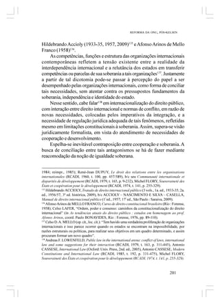 REFORMA DA ONU, PÓS-KELSEN



Hildebrando Accioly (1933-35, 1957, 2009)135 e Afonso Arinos de Mello
Franco (1958)136.
     As competências, funções e estrutura das organizações internacionais
contemporâneas refletem a tensão existente entre a realidade da
interdependência internacional e a relutância dos estados em transferir
competências ou parcelas de sua soberania a tais organizações137. Justamente
a partir de tal dicotomia pode-se passar à percepção do papel a ser
desempenhado pelas organizações internacionais, como forma de conciliar
tais necessidades, sem atentar contra os pressupostos fundamentos da
soberania, independência e identidade do estado.
     Nesse sentido, cabe falar138 em internacionalização do direito público,
com interação entre direito internacional e normas de conflito, em razão de
novas necessidades, colocadas pelos imperativos da integração, e a
necessidade de regulação jurídica adequada de tais fenômenos, refletidas
mesmo em limitações constitucionais à soberania. Assim, supera-se visão
juridicamente formalista, em vista do atendimento de necessidades de
cooperação e desenvolvimento.
     Espelha-se inevitável contraposição entre cooperação e soberania. A
busca de conciliação entre tais antagonismos se há de fazer mediante
reacomodação da noção de igualdade soberana.


1984; reimpr., 1985); René-Jean DUPUY, Le droit des relations entre les organisations
internationales (RCADI, 1960, t. 100, pp. 457/589), b/c seu Communauté internationale et
disparités de développement (RCADI, 1979, t. 165, p. 9-232), Michel FLORY, Souveraineté des
États et coopération pour le développement (RCADI, 1974, t. 141, p. 255-329).
135
    Hildebrando ACCIOLY, Tratado de direito internacional público (3 vols., 1a. ed., 1933-35; 2a.
ed., 1956/57, 3ª ed. histórica, 2009), b/c ACCIOLY – NASCIMENTO E SILVA – CASELLA,
Manual de direito internacional público (1ª ed., 1957; 17ª ed., São Paulo : Saraiva, 2009).
136
    Afonso Arinos de MELLO FRANCO, Curso de direito constitucional brasileiro (Rio : Forense,
1958); Celso LAFER, “Ordem, poder e consenso: caminhos da constitucionalização do direito
internacional” (in As tendências atuais do direito público : estudos em homenagem ao prof.
Afonso Arinos, coord. Paulo BONAVIDES, Rio : Forense, 1976, pp. 89-110).
137
    Celso D. A. MELLO (op. cit., loc. cit.): “Tem havido uma verdadeira proliferação de organizações
internacionais e isso parece ocorrer quando os estados se encontram na impossibilidade, por
razões estruturais ou políticas, para realizar seus objetivos em um quadro determinado, e assim
procuram formar um novo quadro”.
138
    Andreas F. LOWENFELD, Public law in the international arena: conflict of laws, international
law and some suggestions for their interaction (RCADI, 1979, t. 163, p. 311-445), Antonio
CASSESE, International Law (Oxford: Univ. Press, 2nd. ed., 2005), Antonio CASSESE, Modern
Constitutions and International Law (RCADI, 1985, t. 192, p. 331-475), Michel FLORY,
Souveraineté des États et coopération pour le développement (RCADI, 1974, t. 141, p. 255-329).


                                                                                         201
 
