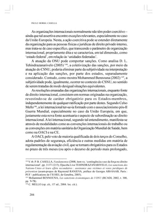 PAULO BORBA CASELLA



     As organizações internacionais normalmente não têm poder coercitivo –
ainda que tal assertiva encontre exceções relevantes, especialmente no caso
da União Europeia. Nesta, a ação coercitiva pode se estender diretamente
da organização para as pessoas físicas e jurídicas de direito privado interno,
mas trata-se de caso específico, que transcende o parâmetro de organização
internacional, propriamente dita e se caracteriza, em tal dimensão, como
‘estado federal’, em relação às ‘unidades federadas’.
     A atuação da ONU pode comportar sanções. Como analisa D. L.
Tehindrazanarivelo (2005) 144, a coletivização das sanções, por meio da
atuação do CSNU, poderia eliminar parte da subjetividade na interpretação
e na aplicação das sanções, por parte dos estados, separadamente
considerado. Contudo, como mostra Mohammed Bennouna (2002) 145, a
subjetividade pode, igualmente, ocorrer no contexto do CSNU, no sentido
de serem tratadas de modo desigual situações equivalentes.
     As resoluções emanadas das organizações internacionais, enquanto fonte
de direito internacional, consistem em normas originadas na organização,
revestindo-se de caráter obrigatório para os Estados-membros,
independentemente de qualquer ratificação por parte destes. Segundo Celso
Mello146, a lei internacional ter-se-ia formado com o associacionismo pós-II
Guerra Mundial, especialmente no caso da União Europeia, em que,
justamente esta nova fonte acentuaria o aspecto de subordinação ao direito
internacional. A lei internacional, segundo tal entendimento, manifesta-se
através de modalidades como as convenções internacionais do trabalho ou
as convenções em matéria sanitária da Organização Mundial de Saúde, bem
como na OACI e na CE.
     A OACI, pelo voto de maioria qualificada de dois terços do Conselho,
adota padrões de segurança, eficiência e outras medidas em matéria de
regulamentação da aviação civil, que se tornam obrigatórios para os Estados
no prazo de três meses (ou após o decurso de período mais prolongado,


144
    V. tb. P. B. CASELLA, Fundamentos (2008, item xv, ‘contingência e uso da força no direito
internacional’, pp. 1137-1215); Djacoba Liva TEHINDRAZANARIVELO, Les sanctions des
Nations-Unies et leurs effets secondaires : assistance aux victimes et voies juridiques de
prévention (avant-propos de Raymond RANJEVA, préface de Georges ABI-SAAB, Paris :
PUF / publications de l’IUHEI, de Genebra, 2005).
145
    Mohammed BENNOUNA, Les sanctions économiques de l’ONU (RCADI, 2002, t. 300,
pp. 9-78).
146
    C. MELLO (op. cit., 15ª ed., 2004. loc. cit.).


      204
 