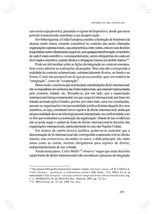 REFORMA DA ONU, PÓS-KELSEN



caso assim seja previsto), passando a vigorar tal dispositivo, desde que nesse
período a maioria não manifeste a sua desaprovação.
     Em linha regional, a União Europeia constitui a ilustração de fenômeno de
alcance muito maior, somente concebível no contexto das assim chamadas
organizações supranacionais, cuja característica, entre outras, está em suas decisões
(majoritárias) serem diretamente exequíveis, sem qualquer transformação, no território
de cada Estado-membro e, consequentemente, serem obrigatórias em cada um
dos Estados-membros, criando direitos e obrigações mesmo em âmbito interno147.
     Pode ser útil meditar sobre as lições da integração no contexto europeu,
bem como admirar as realizações alcançadas. Mas esta não corresponde à
realidade do contexto sulamericano, substancialmente diverso, no fundo e na
forma. Como nas perspectivas do que possa resultar, quer em matéria de
“integração”, como de “cooperação”.
     Desse modo, conclui-se que as principais manifestações da lei internacional,
não se enquadram em nenhuma das fontes tradicionais, que estariam representadas
pelo costume, tratado, etc. Ressalte-se, por um lado, que a organização
internacional intergovernamental, em que surge lei internacional, tem base em
tratado assinado pelos Estados, porém, por outro lado, uma vez constituídas,
passam as organizações a ter personalidade jurídica distinta daquela dos seus
membros, ou seja, constituem novos sujeitos de direito internacional, ainda que
tal personalidade deva ser teleologicamente interpretada, em conformidade com
os fins que nortearam a constituição da organização. Diante de tais evidências
não se pode negar o caráter de fonte de direito internacional às decisões das
organizações internacionais, particularmente no caso das Nações Unidas.
     Em termos de estrita técnica jurídica, poder-se-ia sustentar que a
denominação de lei internacional não corresponde exatamente à lei no direito
interno, mas conserva-se, em ambos os casos, o dado principal: são, tanto
umas como as outras, normas obrigatórias para sujeitos de direito,
independentemente de sua vontade.
     Ainda neste passo, Celso Mello148 observa “negar que estas decisões
sejam fontes de direito internacional é não reconhecer o processo de integração


147
    Da extensa bibliografia disponível a respeito, remeto, brevitatis causae, a P. B. CASELLA,
União Europeia : instituições e ordenamento jurídico (São Paulo : LTr, 2002), b/c ao já
mencionado União Europeia : a Europa central se integra (in O novo direito internacional, org.
C. L. MARQUES e N. de ARAUJO, Rio : Renovar, 2005, pp. 723 ss.).
148
    C. MELLO (op. cit., 15ª ed., 2004. loc. cit.).


                                                                                    205
 