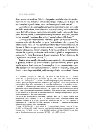 PAULO BORBA CASELLA



da sociedade internacional. Tais decisões podem ser ainda de âmbito restrito,
mas nem por isso deixam de constituir norma de conduta, isto é, direito na
sua essência e cujas violações são normalmente passíveis de sanção”.
     As resoluções das organizações internacionais constituem a mais nova fonte
do direito internacional, especialmente no caso das Resoluções da Assembleia
Geral da ONU, ainda que o reconhecimento de tal caráter jurígeno não fique
isento de controvérsias, conforme ilustram as posições de Celso Mello, Eduardo
Novoa Monreal, Castañeda, Fernandez-Flores e Mohamed Bedjaoui149.
     Ainda que em dimensão mais restrita do que no caso das Resoluções,
coloca-se a aferição da medida em que o Estatuto interno das organizações
internacionais possa ser considerado como fonte de direito internacional, na
linha de A. Verdross, que denomina o estatuto interno das organizações de
“Direito Internacional interno”, enquanto A. Sereni considera que os “estatutos
internos das organizações internacionais seriam originários, independentes e
autônomos” e Lasar Focsaneanu discorre a respeito do “direito interno da
Organização das Nações Unidas” 150.
     Pode-se traçar paralelo, afirmando que as organizações internacionais, como
as pessoas jurídicas de direito interno, possuem estatuto próprio para
regulamentar o funcionamento de seus órgãos, bem como as relações entre
estes e as relações com seus funcionários. O caráter de fonte seria, assim, um
fato decorrente da personalidade jurídica da organização internacional, distinta

149
    C. MELLO, Curso (ed. cit., 2004, cap. XII: fontes do DIP: decisões das O.I.. estatuto
interno das O.I. princípios gerais de direito; esp. nos. 119 e 120), cita: Eduardo NOVOA
MONREAL: resoluções da AG da ONU reconhecem princípios gerais do direito, tendo em
vista sua aprovação por grande maioria dos Estados que compõem a AG da ONU, pode este ser
considerado o órgão mais representativo da sociedade internacional; e, em sentido diverso,
CASTAÑEDA, sustentando que as resoluções são meramente declaratórias. Conclui C. MELLO,
observando que decisões de tribunais internos (EUA, Japão, Itália) têm invocado resoluções da
ONU, como expressões da lei internacional, lembrando, ainda, M. BEDJAOUI, no entendimento
do qual a resolução se aproxima “de um direito transitório, uma espécie de pré-direito que põe
fim ao direito antigo e precede o novo direito”.
Em relação aos atos unilaterais, observa C. MELLO (DIP, cap. XI: fontes do DIP: atos
unilaterais, p. 208/215, esp. no. 118, p. 213): “as resoluções das O.I. constituem uma das mais
modernas fontes do DI, e surgem como um ato unilateral (caps. XII e XXIV), enquanto, o
ensinamento de FERNANDEZ-FLORES, enquadra os atos das O.I. na teoria geral dos atos
unilaterais e os considera fonte indireta do DI”.
150
    Lazar FOCSANEANU, Le droit interne de l’Organisation des Nations Unies (AFDI, vol.
III, 1957, p. 315 ss.), H. SABA, L’activité quasi-législative des institutions spécialisées des
Nations Unies (RCADI, 1964, t. 111, p. 603-690), G. BALLADORE-PALLIERI, Le droit
interne des Organisations internationales (RCADI, 1969, t. 127, p. 1-38).


      206
 