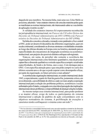REFORMA DA ONU, PÓS-KELSEN



daquela de seus membros. Na mesma linha, mais uma vez, Celso Mello se
posiciona, aduzindo: “estes estatutos internos são uma das maneiras pelas quais
se manifestam as normas internacionais, não interessando saber se o seu âmbito
de aplicação é restrito ou não”.
     A validade dos estatutos internos foi expressamente reconhecida
na jurisprudência internacional, no Parecer da CIJ sobre Efeitos das
Decisões do Tribunal Administrativo da ONU (1954) e no Parecer
relativo às Decisões do Tribunal Administrativo da OIT (1956).
     Na linha dos conceitos colocados, tomando como parâmetro e foco central
a ONU, pode ser desenvolvida análise das diferentes organizações, quer em
escala continental, considerando as diversas estruturas e modalidades ensaiadas
ao longo das últimas décadas na Europa como na América, atentando para as
especificidades dos mecanismos de integração econômica ou econômico-
institucional, sem prejuízo dos possíveis distintos enfoques sub-regionais.
     Trata-se, em suma, de perceber não somente a ocorrência das
organizações internacionais como fenômeno quantitativo, mas de procurar
captar-lhes a dimensão qualitativa e a missão específica a cumprir, ressalvadas
especificidades, de fundo e de forma, caso a caso. Com destaque para a
ONU. Com específica atenção para o que esta pôde cumprir no curso dos
últimos sessenta anos e do que se pode esperar como desempenho eficaz,
por parte da organização, no futuro próximo e mais adiante?
     A ocorrência das organizações internacionais, no cenário internacional, desde
1945, e especialmente, a partir do final da guerra fria, justamente coloca, em
nova dimensão, a possibilidade de efetiva e cada vez mais ampla cooperação
internacional para a solução dos problemas políticos, econômicos e sociais
enfrentados pelos Estados, conjugada com a inevitável percepção das implicações
internacionais desses problemas e a impossibilidade de alcançar soluções isoladas.
     Ao mesmo tempo esse sistema internacional, para poder perdurar
e se manter eficaz, exige de todos os participantes do sistema
internacional a adoção de padrões de ação consentâneos com os
objetivos norteadores do sistema. A proliferação de exceções e
casuísmos tende a enfraquecer o sistema como um todo151.

151
    Por isso deveria a comunidade internacional como um todo repudiar as tentativas de distorção
dos rumos da reforma da ONU, intentada pelo Sr. BOLTON, e.g. Bolton tenta mudar reforma
da ONU: Casa Branca teme que reorganização na organização possa inibir a autoridade dos
EUA para usar força de C. LYNCH do The Washington Post, reproduzido n’O Estado de São
Paulo (2 de setembro de 2005, p. A-19). Sim, justamente isso deveria ser buscado, com rigor.


                                                                                      207
 
