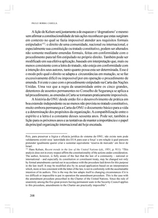 PAULO BORBA CASELLA



     A lição de Kelsen será justamente a de esquecer o ‘dogmatismo’ e mesmo
sem afirmar a constitucionalidade de tais ações reconhecer que estas surgiram
em contexto no qual se fazia impossível atender aos requisitos formais
estipulados152: o direito de uma comunidade, nacional ou internacional, e
especialmente sua constituição ou tratado constitutivo, podem ser alterados
não somente mediante emendas formais, feitas em conformidade com o
procedimento para tal fim estipulado no próprio direito. Também pode ser
modificado em sua efetiva aplicação, baseado em interpretação que, mais ou
menos consistente com a letra do tratado, não esteja em conformidade com
a intenção dos seus autores, tanto quanto possa esta ser determinada. Esse é
o modo pelo qual o direito se adapta a circunstâncias em mutação, se se faz
excessivamente difícil ou impossível por em operação o procedimento de
emenda. Foi este o caso com o procedimento estipulado na Carta das Nações
Unidas. Uma vez que a regra da unanimidade entre os cinco grandes,
detentores de assentos permanentes no Conselho de Segurança se aplica a
tal procedimento, as emendas à Carta se tornaram praticamente impossíveis.
     A história da ONU desde então foi o desenvolvimento de prática em
boa extensão independente ou ao menos não prevista no tratado constitutivo,
muito embora permaneça a Carta da ONU o documento básico para a vida
e a determinação dos propósitos da organização. A compatibilização entre o
espírito e a letra é a constante desses sessenta anos. Pode ser, também a
lição para os próximos anos e as tentativas de manter a importância e o papel
da principal organização internacional até hoje encetada.


Pois, para preservar a lógica e eficácia jurídica do sistema da ONU, não existe nem pode
validamente existir essa ‘autoridade dos EUA para usar a força’ e em relação à qual parecem
pretender igualmente querer criar e sustentar equivalente ‘reserva de mercado’ em favor de
Israel.
152
    Hans Kelsen, Recent trends in the law of the United Nations (cit., 1951, p. 911): “This
analysis does not in every respect affirm the constitutionality of the actions under consideration.
The author, however, is fully aware of the fact that the law of a community – national or
international – and especially its constitution or constituent treaty, may be changed not only
by formal amendments carried out in accordance with the procedure laid down for this purpose
in the law itself. It may be modified also by its actual application based on an interpretation
which, more or less consistent with the letter of the law, is not in conformity with the ascertainable
intention of its authors. This is the way the law adapts itself to changing circumstances if it is
too difficult or impossible to put in operation the amendment procedure. This is the case with
the amendment procedure prescribed in the Charter of the United Nations. Since the rule of
unanimity among the five great powers having permanent seats in the Security Council applies
to this procedure, amendments to the Charter are practically impossible”.


    208
 