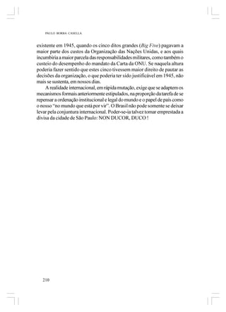 PAULO BORBA CASELLA



existente em 1945, quando os cinco ditos grandes (Big Five) pagavam a
maior parte dos custos da Organização das Nações Unidas, e aos quais
incumbiria a maior parcela das responsabilidades militares, como também o
custeio do desempenho do mandato da Carta da ONU. Se naquela altura
poderia fazer sentido que estes cinco tivessem maior direito de pautar as
decisões da organização, o que poderia ter sido justificável em 1945, não
mais se sustenta, em nossos dias.
    A realidade internacional, em rápida mutação, exige que se adaptem os
mecanismos formais anteriormente estipulados, na proporção da tarefa de se
repensar a ordenação institucional e legal do mundo e o papel de país como
o nosso “no mundo que está por vir”. O Brasil não pode somente se deixar
levar pela conjuntura internacional. Poder-se-ia talvez tomar emprestada a
divisa da cidade de São Paulo: NON DUCOR, DUCO !




   210
 