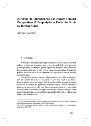 Reforma da Organização das Nações Unidas:
Perspectivas & Proposições a Partir do Direi-
to Internacional

Wagner Menezes1




     1. Introdução

     A iniciativa do debate sobre a reforma das nações unidas é louvável,
salutar e bastante oportuno em razão da realidade internacional
contemporânea, dos tempos que se liquificam2 frente às transformações
tecnológicas culturais e sociais porque passa a humanidade e do interesse
público de tal discussão face a importância da organização para os destinos
da humanidade.
     Em que pese, neste contexto, seja temerário expor ideias otimistas
em ambientes de estudo e análise e expressão escrita de temas
internacionais, pois tratar de paz, boa fé, solidariedade, autodeterminação
dos povos, voluntarismo, igualdade entre os Estados, Direitos Humanos,
princípios que nutrem não só o funcionamento daquela organização
internacional e de outras que reproduziram sua forma de atuação, soam
como metáforas de contos natalinos, causando súbito furor e descrença
nesses meios intelectuais.


1
  Doutor com pós-doutorado em Direito Internacional, Professor de Direito Internacional USP,
Presidente da Academia Brasileira de Direito Internacional.
2
  BAUMAN, Zygmunt. Tempos líquidos, Trad. Carlos Alberto Medeiros _ Rio de janeiro:
Jorge Zahar Ed. , 2007.


                                                                                  211
 