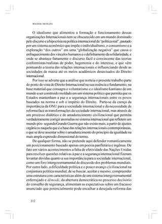 WAGNER MENEZES



     O idealismo que alimentou a formação e funcionamento dessas
organizações Internacionais tem se obscurecido em um mundo dominado
pelo discurso e a hipocrisia na política internacional da “política real”, pautado
por um sistema econômico que impõe o individualismo, o consumismo e a
exploração “dos outros” em uma “globalização negativa” que causa o
enfraquecimento dos vínculos humanos e o definhamento da solidariedade, e
onde se abastece fartamente o discurso fácil e convincente das teorias
conformistas/realistas de poder, hegemonia e do interesse, e que vêm
pontuando a teoria das relações internacionais e influenciando desde as
sociedades de massa até os meios acadêmicos desavisados do Direito
internacional.
     Por isso se adverte que a análise que norteia o presente trabalho parte
do ponto de vista do Direito Internacional na sua essência e fundamento, na
base material que consagra o voluntarismo e o idealismo kantiano de um
mundo a ser construído moldado em um sistema político que permita que os
Estados mantenham a paz e a segurança internacionais entre os povos
baseados na norma e sob o império do Direito. Parte-se da crença da
importância da ONU para a sociedade internacional e da necessidade de
reforma face as transformações da sociedade internacional, mas através de
um processo dialético e de amadurecimento civilizacional que permita
verdadeiramente corrigir anomalias no sistema internacional que refletem um
mundo pós- segunda Grande Guerra que não existe mais, a partir de ajustes
orgânicos naquela que é a base das relações internacionais contemporâneas,
e que se deve assentar sobre o amadurecimento do princípio da igualdade na
mais ampla expressão dimensional do termo.
     De qualquer forma, não se pretende aqui defender romanticamente
um posicionamento baseado apenas em poesia panfletária e ingênua. De
fato em vários acontecimentos a falta de efetividade das Nações Unidas
para resolver questões relativas à paz e a segurança internacional fizeram
levantar dúvidas quanto a sua importância para a sociedade internacional,
como um foro intergovernamental de discussão dos problemas mundiais.
Por outro lado, a dificuldade política e o pouco avanço civilizacional na
conjuntura política mundial, de se buscar, aceitar e mesmo, compreender
uma estrutura com características além de um sistema intergovernamental
enferrujado e démodé, da abertura democrática no processo decisório
do conselho de segurança, alimentam as expectativas sobre um fracasso
anunciado que potencialmente pode encalhar a desejada reforma das


   212
 