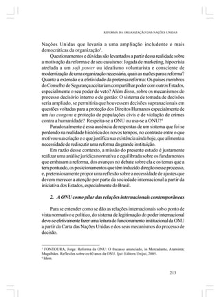 REFORMA DA ORGANIZAÇÃO DAS NAÇÕES UNIDAS



Nações Unidas que levaria a uma ampliação includente e mais
democráticas da organização3.
     Questionamentos e dúvidas são levantados a partir dessa realidade sobre
a motivação da reforma e de seu casuísmo: Jogada de marketing, hipocrisia
atrelada a um soft power ou idealismo voluntarista e consciente de
modernização de uma organização necessária, quais as razões para a reforma?
Quanto a extensão e a efetividade da pretensa reforma: Os paises membros
do Conselho de Segurança aceitariam compartilhar poder com outros Estados,
especialmente o seu poder de veto? Além disso, sobre os mecanismos do
processo decisório interno e de gestão: O sistema de tomada de decisões
seria ampliado, se permitiria que houvessem decisões supranacionais em
questões voltadas para a proteção dos Direitos Humanos especialmente de
um ius congens e proteção de populações civis e de violação de crimes
contra a humanidade? Respeita-se a ONU ou usa-se a ONU?4
     Paradoxalmente é essa ausência de respostas de um sistema que foi se
perdendo na realidade histórica dos novos tempos, no contraste entre o que
motivou sua criação e o que justifica sua existência ainda hoje, que alimenta a
necessidade de rediscutir uma reforma da grande instituição.
     Em razão desse contexto, a missão do presente estudo é justamente
realizar uma análise jurídica normativa e equilibrada sobre os fundamentos
que embasam a reforma, dos avanços no debate sobre ela e os temas que a
tem pontuado, os posicionamentos que têm induzido direção nesse processo,
e, pretensiosamente propor uma reflexão sobre a necessidade de ajustes que
devem merecer a atenção por parte da sociedade internacional a partir da
iniciativa dos Estados, especialmente do Brasil.

    2. A ONU como pilar das relações internacionais contemporâneas

     Para se entender como se dão as relações internacionais sob o ponto de
vista normativo e político, do sistema de legitimação do poder internacional
deve-se efetivamente fazer uma leitura do funcionamento institucional da ONU
a partir da Carta das Nações Unidas e dos seus mecanismos do processo de
decisão.


3
  FONTOURA, Jorge. Reforma da ONU: O fracasso anunciado, in Mercadante, Araminta;
Magalhães. Reflexões sobre os 60 anos da ONU. Ijuí: Editora Unijuí, 2005.
4
  Idem.


                                                                        213
 
