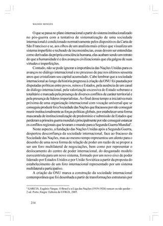 WAGNER MENEZES



     O que se passa no plano internacional a partir do sistema institucionalizado
no pós-guerra com a tentativa de sistematização de uma sociedade
internacional é condicionado normativamente pelos dispositivos da Carta de
São Francisco e se, aos olhos de um analista mais crítico que visualiza um
sistema imperfeito e recheado de inconsistências, essas devem ser entendidas
como derivadas da própria consciência humana, elas acabam sendo um retrato
do que a humanidade é e dos avanços civilizacionais que ela galgou de suas
virtudes e imperfeições.
     Contudo, não se pode ignorar a importância das Nações Unidas para os
avanços no diálogo internacional e no processo de paz nos últimos sessenta
anos que cristalizam seu capital acumulado. Cabe lembrar que a sociedade
internacional ao longo da história pregressa à criação da ONU foi pautada por
disputadas políticas entre povos, reinos e Estados, pela ausência de um canal
de diálogo internacional, pela valorização excessiva do Estado soberano e
totalitário e marcada pela presença de diversos conflitos de caráter territorial e
pela presença de líderes imperialistas. Ao final desse tempo a iniciativa mais
próxima de uma organização internacional com vocação universal que se
conseguiu produzir foi a Sociedade das Nações que fracassou por não conseguir
reunir institucionalmente as forças políticas globais, por estabelecer uma forma
mascarada de institucionalização de predomínio e submissão de Estados que
perderam a primeira guerra mundial e principalmente por não conseguir estancar
os conflitos regionais que levaram o mundo para a Segunda Guerra Mundial5.
     Neste aspecto, a fundação das Nações Unidas após a Segunda Guerra,
despertou desconfiança da sociedade internacional, face ao fracasso da
Sociedade das Nações, mas ao mesmo tempo representou um alento para o
desenho de uma nova forma de relação de poder em razão de se propor a
ser um foro multilateral de negociações, bem como por representar o
deslocamento do centro de poder internacional, do desgastado modelo
eurocentrista para um novo sistema, formado por um novo eixo de poder
liderado por Estados Unidos e por União Soviética a partir da proposta do
estabelecimento de um foro internacional representado por um sistema
multilateral e participativo.
     A criação da ONU marca a construção da sociedade internacional
contemporânea que foi desenhada a partir de transformações estruturais por

5
 GARCIA, Eugênio Vargas. O Brasil e a Liga das Nações (1919-1926) vencer ou não perder –
2 ed. Porto Alegre: Editora da UFRGS, 2005.


    214
 