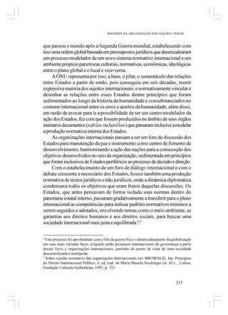 REFORMA DA ORGANIZAÇÃO DAS NAÇÕES UNIDAS



que passou o mundo após a Segunda Guerra mundial, estabelecendo com
isso uma ordem global baseada em pressupostos jurídicos que desencadearam
um processo modelador de um novo sistema normativo internacional e um
ambiente propício para trocas culturais, normativas, econômicas, ideológicas
entre o plano global e o local e vice-versa.
     A ONU representa por isso, a base, o pilar, o sustentáculo das relações
entre Estados a partir de então, pois conseguiu em seis décadas, reunir
expressiva maioria dos sujeitos internacionais; e normativamente vincular e
desenhar as relações entre esses Estados dentre princípios que foram
sedimentados ao longo da história da humanidade e consubstanciados no
costume internacional entre os erros e acertos da humanidade, além disso,
em razão de avocar para is a possibilidade de ser um centro modelador da
ação dos Estados, fez com que fossem produzidos no âmbito de seus órgãos
inúmeros documentos (soft law ou hard law) que passaram inclusive a modelar
a produção normativa interna dos Estados.
     As organizações internacionais passam a ser um foro de discussão dos
Estados para manutenção da paz e instrumento como centro de fomento de
desenvolvimento, harmonizando a ação das nações para a consecução dos
objetivos desenvolvidos no seio da organização, sedimentada em princípios
que foram inclusivos de Estados periféricos ao processo de decisão e direção.
     Com o estabelecimento de um foro de diálogo internacional e com o
debate crescente e necessário dos Estados, houve também uma produção
normativa de textos jurídicos e não jurídicos, onde a dinâmica diplomática
condensava todos os objetivos que eram frutos daquelas discussões. Os
Estados, que antes pensavam de forma isolada suas normas dentro do
panorama estatal interno, passaram gradativamente a transferir para o plano
internacional as competências para indicar padrões normativos mínimos a
serem seguidos e adotados, envolvendo temas como o meio ambiente, as
garantias aos direitos humanos e aos direitos sociais, para buscar uma
sociedade internacional mais justa e equilibrada.6/7

6
  Este processo foi aprofundado com o fim da guerra fria e o desencadeamento da globalização
em suas mais variadas faces, exigindo então processos internacionais de governança a partir
desses foros e organizações internacionais, partindo do ponto de vista de uma sociedade
descentralizada e multipolar.
7
  Sobre o poder normativo das organizações Internacionais ver: BROWNLIE, Ian. Princípios
do Direito Internacional Público, 4, ed, trad. de Maria Mauela Stockinger (et. Al.) _ Lisboa:
Fundação Calouste Gulbenkian, 1997, p. 725.


                                                                                   215
 