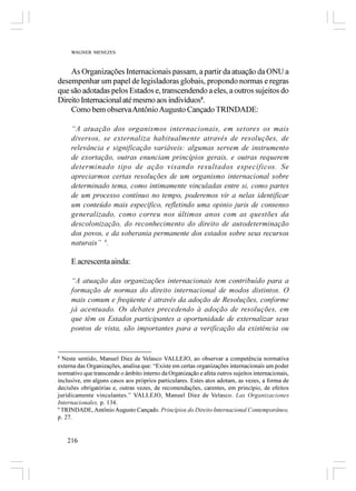 WAGNER MENEZES



    As Organizações Internacionais passam, a partir da atuação da ONU a
desempenhar um papel de legisladoras globais, propondo normas e regras
que são adotadas pelos Estados e, transcendendo a eles, a outros sujeitos do
Direito Internacional até mesmo aos indivíduos8.
    Como bem observa Antônio Augusto Cançado TRINDADE:

     “A atuação dos organismos internacionais, em setores os mais
     diversos, se externaliza habitualmente através de resoluções, de
     relevância e significação variáveis: algumas servem de instrumento
     de exortação, outras enunciam princípios gerais, e outras requerem
     determinado tipo de ação visando resultados específicos. Se
     apreciarmos certas resoluções de um organismo internacional sobre
     determinado tema, como intimamente vinculadas entre si, como partes
     de um processo contínuo no tempo, poderemos vir a nelas identificar
     um conteúdo mais específico, refletindo uma opinio juris de consenso
     generalizado, como correu nos últimos anos com as questões da
     descolonização, do reconhecimento do direito de autodeterminação
     dos povos, e da soberania permanente dos estados sobre seus recursos
     naturais” 9.

     E acrescenta ainda:

     “A atuação das organizações internacionais tem contribuído para a
     formação de normas do direito internacional de modos distintos. O
     mais comum e freqüente é através da adoção de Resoluções, conforme
     já acentuado. Os debates precedendo à adoção de resoluções, em
     que têm os Estados participantes a oportunidade de externalizar seus
     pontos de vista, são importantes para a verificação da existência ou


8
  Neste sentido, Manuel Diez de Velasco VALLEJO, ao observar a competência normativa
externa das Organizações, analisa que: “Existe em certas organizações internacionais um poder
normativo que transcende o âmbito interno da Organização e afeta outros sujeitos internacionais,
inclusive, em alguns casos aos próprios particulares. Estes atos adotam, as vezes, a forma de
decisões obrigatórias e, outras vezes, de recomendações, carentes, em princípio, de efeitos
juridicamente vinculantes.” VALLEJO, Manuel Diez de Velasco. Las Organizaciones
Internacionales, p. 134.
9
  TRINDADE, Antônio Augusto Cançado. Princípios do Direito Internacional Contemporâneo,
p. 27.


    216
 