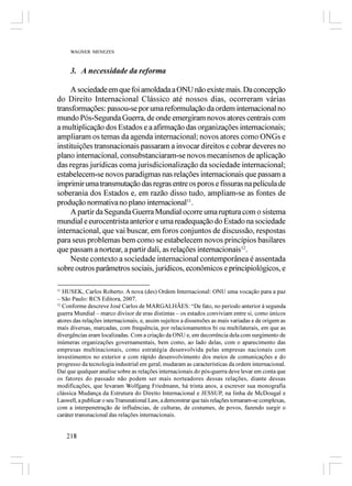 WAGNER MENEZES



     3. A necessidade da reforma

     A sociedade em que foi amoldada a ONU não existe mais. Da concepção
do Direito Internacional Clássico até nossos dias, ocorreram várias
transformações: passou-se por uma reformulação da ordem internacional no
mundo Pós-Segunda Guerra, de onde emergiram novos atores centrais com
a multiplicação dos Estados e a afirmação das organizações internacionais;
ampliaram os temas da agenda internacional; novos atores como ONGs e
instituições transnacionais passaram a invocar direitos e cobrar deveres no
plano internacional, consubstanciaram-se novos mecanismos de aplicação
das regras jurídicas coma jurisdicionalização da sociedade internacional;
estabelecem-se novos paradigmas nas relações internacionais que passam a
imprimir uma transmutação das regras entre os poros e fissuras na película de
soberania dos Estados e, em razão disso tudo, ampliam-se as fontes de
produção normativa no plano internacional11.
     A partir da Segunda Guerra Mundial ocorre uma ruptura com o sistema
mundial e eurocentrista anterior e uma readequação do Estado na sociedade
internacional, que vai buscar, em foros conjuntos de discussão, respostas
para seus problemas bem como se estabelecem novos princípios basilares
que passam a nortear, a partir dali, as relações internacionais12.
     Neste contexto a sociedade internacional contemporânea é assentada
sobre outros parâmetros sociais, jurídicos, econômicos e principiológicos, e

11
   HUSEK, Carlos Roberto. A nova (des) Ordem Internacional: ONU uma vocação para a paz
– São Paulo: RCS Editora, 2007.
12
   Conforme descreve José Carlos de MARGALHÃES: “De fato, no período anterior à segunda
guerra Mundial – marco divisor de eras distintas – os estados conviviam entre si, como únicos
atores das relações internacionais, e, assim sujeitos a dissensões as mais variadas e de origem as
mais diversas, marcadas, com frequência, por relacionamentos bi ou multilaterais, em que as
divergências eram localizadas. Com a criação da ONU e, em decorrência dela com surgimento de
inúmeras organizações governamentais, bem como, ao lado delas, com o aparecimento das
empresas multinacionais, como estratégia desenvolvida pelas empresas nacionais com
investimentos no exterior e com rápido desenvolvimento dos meios de comunicações e do
progresso da tecnologia industrial em geral, mudaram as características da ordem internacional.
Daí que qualquer analise sobre as relações internacionais do pós-guerra deve levar em conta que
os fatores do passado não podem ser mais norteadores dessas relações, diante dessas
modificações, que levaram Wolfgang Friedmann, há trinta anos, a escrever sua monografia
clássica Mudança da Estrutura do Direito Internacional e JESSUP, na linha de McDougal e
Laswell, a publicar o seu Transnational Law, a demonstrar que tais relações tornaram-se complexas,
com a interpenetração de influências, de culturas, de costumes, de povos, fazendo surgir o
caráter transnacional das relações internacionais.


    218
 