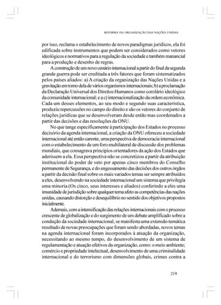 REFORMA DA ORGANIZAÇÃO DAS NAÇÕES UNIDAS



por isso, reclama o estabelecimento de novos paradigmas jurídicos, ela foi
edificada sobre instrumentos que podem ser considerados como vetores
ideológicos e normativos para a regulação da sociedade e também manancial
para a produção e desenho de regras.
     A construção de um novo cenário internacional a partir do final da segunda
grande guerra pode ser creditada a três fatores que foram sistematizados
pelos países aliados: a) A criação da organização das Nações Unidas e a
gravitação em torno dela de vários organismos internacionais; b) a proclamação
da Declaração Universal dos Direitos Humanos como corolário ideológico
da comunidade internacional; e a c) internacionalização da ordem econômica.
Cada um desses elementos, ao seu modo e segundo suas característica,
produziu repercussões no campo do direito e são os vetores do conjunto de
relações jurídicas que se desenvolveram desde então mas coordenados a
partir das decisões e das resoluções da ONU.
     No que tange especificamente á participação dos Estados no processo
decisório da agenda internacional, a criação da ONU ofereceu a sociedade
internacional até então carente, uma perspectiva de democracia internacional
com o estabelecimento de um foro multilateral de discussão dos problemas
mundiais, que consagrava princípios orientadores da ação dos Estados que
aderissem a ela. Essa perspectiva não se concretizou a partir da atribuição
institucional do poder de veto por apenas cinco membros do Conselho
permanente de Segurança, e do engessamento das decisões dos outros órgãos
a partir da decisão final sobre os mais variados temas ser sempre atribuídos
a eles, desenvolvendo na sociedade internacional um sistema que privilegia
uma minoria (Os cinco, seus interesses e aliados) conferindo a eles uma
imunidade de jurisdição sobre qualquer tema afeto as competências das nações
unidas, causando distorção e desequilíbrio no sentido dos objetivos propostos
inicialmente.
     Ademais, com a intensificação das relações internacionais com o processo
crescente de globalização e do surgimento de um debate amplificado sobre a
condução da sociedade internacional, se manifesta uma extensão temática
resultado de novas preocupações que foram sendo abordadas, novos temas
na agenda internacional foram incorporados à atuação da organização,
necessitando ao mesmo tempo, do desenvolvimento de um sistema de
regulamentação e atuação efetivos da organização, como: o meio ambiente;
comércio e propriedade intelectual, desenvolvimento de uma criminalidade
internacional e do terrorismo com dimensões globais, crimes contra a


                                                                      219
 