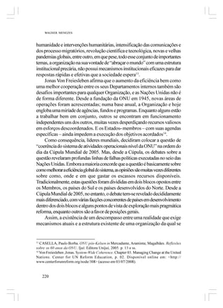 WAGNER MENEZES



humanidade e intervenções humanitárias, intensificação das comunicações e
dos processo migratórios, revolução científica e tecnológica, novas e velhas
pandemias globais, entre outro, em que pese, todo esse conjunto de importantes
temas, a organização na sua vontade de “abraçar o mundo” com uma estrutura
institucional precária, não possui mecanismos institucionais eficazes para dar
respostas rápidas e efetivas que a sociedade espera13.
     Jonas Von Freiesleben afirma que o aumento da eficiência bem como
uma melhor cooperação entre os seus Departamentos internos também são
desafios importantes para qualquer Organização, e as Nações Unidas não é
de forma diferente. Desde a fundação da ONU em 1945, novas áreas de
operações foram acrescentadas; numa base anual, a Organização e hoje
engloba uma miríade de agências, fundos e programas. Enquanto alguns estão
a trabalhar bem em conjunto, outros se encontram em funcionamento
independentes uns dos outros, muitas vezes desperdiçando recursos valiosos
em esforços descoordenados. E os Estados- membros – com suas agendas
específicas – ainda impedem a execução dos objetivos acordados14.
     Como consequência, líderes mundiais, decidiram colocar a questão de
“coerência do sistema de atividades operacionais nível da ONU” na ordem do
dia da Cúpula Mundial de 2005. Mas, desde a Cúpula, os debates sobre a
questão revelaram profundas linhas de falhas políticas executadas no seio das
Nações Unidas. Embora a maioria concorde que a questão é basicamente sobre
como melhorar a eficiência global do sistema, as opiniões são muitas vezes diferentes
sobre como, onde e em que gastar os escassos recursos disponíveis.
Tradicionalmente, estas questões foram divididas em dois blocos opostos entre
os Membros, os países do Sul e os países desenvolvidos do Norte. Desde a
Cúpula Mundial de 2005, no entanto, o debate tem-se revelado decididamente
mais diferenciado, com várias facções concorrentes de países em desenvolvimento
dentro dos dois blocos e alguns pontos de vista de exploração mais pragmática
reforma, enquanto outros são a favor de posições gerais.
     Assim, a existência de um descompasso entre uma realidade que exige
mecanismos atuais e a estrutura existente de uma organização da qual se


13
   CASELLA, Paulo Borba. ONU pós-Kelsen in Mercadante, Araminta; Magalhães. Reflexões
sobre os 60 anos da ONU. Ijuí: Editora Unijuí, 2005. p. 13 e ss.
14
   Von Freiesleben ,Jonas. System-Wide Coherence. Chapter 03. Managing Change at the United
Nations. Center for UN Reform Education, p. 02. Disponível online em: <http://
www.centerforunreform.org/node/308> (acesso em 03/07/2008).


     220
 