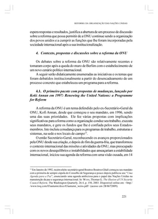REFORMA DA ORGANIZAÇÃO DAS NAÇÕES UNIDAS



espera respostas e resultados, justifica a abertura de um processo de discussão
sobre a reforma que possa permitir de a ONU continue sendo a organização
dos povos unidos e a cumprir as funções que lhe foram incorporadas pela
sociedade internacional após a sua institucionalização.

     4. Contexto, propostas e discussões sobre a reforma da ONU

    Os debates sobre a reforma da ONU são relativamente recentes e
tomaram corpo após a queda do muro de Berlim com o estabelecimento de
um novo cenário político internacional.
    A seguir serão didaticamente enumeradas as iniciativas e os temas que
foram debatidos institucionalmente a partir do desencadeamento de um
processo concreto que estabeleceu um programa para a reforma.

    4.1. O primeiro pacote com propostas de mudanças, lançado por
Koki Annan em 1997: Renewing the United Nations: a Programme
for Reform

     A reforma da ONU é um tema defendido pelo ex-Secretário-Geral da
ONU, Kofi Annan, desde que começou o seu mandato, em 1996, sendo
uma das suas prioridades. Ele fez várias propostas com implicações
significativas para a forma como a organização conduz seu trabalho, executa
seus mandatos, e gere os fundos que lhe é confiada pelos seus Estados-
membros. Isto incluiu a mudança para os programas de trabalho, estruturas e
sistemas, na sede e nos locais de campo15.
     O então Secretário-Geral, reconhecendo os avanços proporcionados
pela ONU desde sua criação, e depois do fim da guerra-fria, que transformou
o contexto internacional das missões e atividades da ONU, mas preocupado
com os novos desequilíbrios e instabilidades que ameaçariam a estabilidade
internacional, iniciou sua agenda da reforma com uma visão ousada, em 14


15
  Em Janeiro de 1992, recém-eleito secretário-geral Boutros Boutros-Ghali começou seu mandato
com a primeira de sempre cúpula do Conselho de Segurança e pouco depois publicou seu “Uma
Agenda para a Paz”, enunciando uma agenda ambiciosa para o papel das Nações Unidas na
manutenção da paz e segurança internacional. In: WEISS, Thomas G.. The illusion of UN Security
Council Reform. The Washington Quarterly. 26:4, p. 150, 2003. Disponível online em: <http:/
/www.twq.com/03autumn/docs/03autumn_weiss.pdf> (acesso em 28/0672009).


                                                                                    221
 