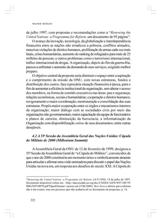 WAGNER MENEZES



de julho 1997, com propostas e recomendações como a “Renewing the
United Nations: a Programme for Reform, um documento de 95 página16.
     O avanço da inovação, tecnologia, da globalização e interdependência
financeira entre as nações não erradicou a pobreza, conflitos armados,
massivas violações de direitos humanos, proliferação de armas cada vez mais
letais, crises humanitárias, aumento do ranking de refugiados para mais de 25
milhões de pessoas; e outros problemas como o terrorismo internacional,
tráfico internacional de drogas. A organização, depois do fim da guerra-fria,
passou a enfrentar o aumento da demanda de seus serviços, exigindo melhor
preparo.
     O objetivo central da proposta seria diminuir o espaço entre a aspiração
e o cumprimento da missão da ONU, com novas estruturas, fundos e
distribuição dos custos, face à precária situação financeira à época, para o
fim de aumentar a eficiência institucional da organização, sem alterar o acesso
dos membros, na forma de comitês executivos nas áreas: paz e segurança;
relações econômicas, sociais e humanitárias; cooperação e direitos humanos;
revigoramento e maior coordenação, reestruturação e consolidação das suas
estruturas. Propôs maior cooperação entre os órgãos e mecanismos internos
da organização; maior diálogo com as sociedades civis por meio das
organizações não governamentais; maior capacitação da equipe de funcionários
e planos de carreira; diminuição da burocracia; a informatização da
Organização com disponibilização online de seus documentos; entre outras
desejáveis.

   4.2 A 55a Sessão da Assembleia Geral das Nações Unidas: Cúpula
do Milênio de 2000 (Millenium Summit)

    A Assembleia Geral da ONU de 12 de fevereiro de 1999, designou a
55 Sessão da Assembleia Geral de “a Cúpula do Milênio”, convencidos de
   a

que o ano de 2000 constituiria um momento único e simbolicamente atraente
para articular e afirmar uma visão animadora para discutir o papel das Nações
Unidas na nova era, em resposta aos desafios do século XXI. A Cúpula do


16
   Renewing the United Nations: a Programme for Reform. (A/51/950). 14 de julho de 1997.
Documento disponível online em: <http://daccessdds.un.org/doc/UNDOC/GEN/N97/189/79/
IMG/N9718979.pdf?OpenElement> (acesso em 25/06/2009). KOFI ANNAN alertou que a reforma
não é um evento, mas um processo que não acabaria ali no documento de propostas. p. 14.


   222
 