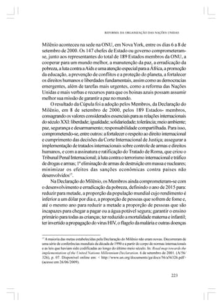 REFORMA DA ORGANIZAÇÃO DAS NAÇÕES UNIDAS



Milênio aconteceu na sede na ONU, em Nova York, entre os dias 6 a 8 de
setembro de 2000. Os 147 chefes de Estado ou governo comprometeram-
se, junto aos representantes do total de 189 Estados membros da ONU, a
cooperar para um mundo melhor, a manutenção da paz, a erradicação da
pobreza, a luta contra a Aids e uma atenção especial para a África, a promoção
da educação, a prevenção de conflitos e a proteção do planeta, a fortalecer
os direitos humanos e liberdades fundamentais, assim como as democracias
emergentes, além de tarefas mais urgentes, como a reforma das Nações
Unidas e mais verbas e recursos para que os boinas azuis possam assumir
melhor sua missão de garantir a paz no mundo.
      O resultado da Cúpula foi a adoção pelos Membros, da Declaração do
Milênio, em 8 de setembro de 2000, pelos 189 Estados- membros,
consagrando os valores considerados essenciais para as relações internacionais
do século XXI: liberdade; igualdade; solidariedade; tolerância; meio ambiente;
paz, segurança e desarmamento; responsabilidade compartilhada. Para isso,
comprometendo-se, entre outros: a fortalecer o respeito ao direito internacional
e cumprimento das decisões da Corte Internacional de Justiça; assegurar a
implementação de tratados internacionais sobre controle de armas e direitos
humanos, e com a assinatura e ratificação do Tratado de Roma, que criou o
Tribunal Penal Internacional; à luta contra o terrorismo internacional e tráfico
de drogas e armas; 1ª eliminação de armas de destruição em massa e nucleares;
minimizar os efeitos das sanções econômicas contra países não
desenvolvidos17.
      Na Declaração do Milênio, os Membros ainda comprometeram-se com
o desenvolvimento e erradicação da pobreza, definindo o ano de 2015 para:
reduzir para metade, a proporção da população mundial cujo rendimento é
inferior a um dólar por dia e, a proporção de pessoas que sofrem de fome e,
até o mesmo ano para reduzir a metade a proporção de pessoas que são
incapazes para chegar a pagar ou a água potável segura; garantir o ensino
primário para todas as crianças; ter reduzido a mortalidade materna e infantil;
ter invertido a propagação do vírus HIV, o flagelo da malária e outras doenças

17
  A maioria das metas estabelecidas pela Declaração do Milênio não eram novas. Decorreram de
uma série de conferências mundiais da década de 1990 e a partir do corpo de normas internacionais
e as leis que haviam sido codificadas ao longo do último meio século. In: Road map towards the
implementation of the United Nations Millennium Declaration. 6 de setembro de 2001. (A/56/
326), p. 07. Disponível online em: < http://www.un.org/documents/ga/docs/56/a56326.pdf>
(acesso em 26/06/2009).


                                                                                       223
 