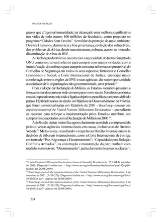 WAGNER MENEZES



graves que afligem a humanidade; ter alcançado uma melhora significativa
nas vidas de pelo menos 100 milhões de favelados, como proposto no
programa “Cidades Sem Favelas”. Sem falar da proteção do meio ambiente;
Direitos Humanos, democracia e boa governança; proteção dos vulneráveis;
dos problemas da África, desde suas estruturas, pobreza, acesso ao mercado,
disseminação do vírus da HIV.
     A Declaração do Milênio encerra com a necessidade do fortalecimento da
ONU como instrumento efetivo para cumprir com suas prioridades, com a
intensificação dos esforços para cumprir com uma reforma compreensível do
Conselho de Segurança em todos os seus aspectos; fortalecer o Conselho
Econômico e Social; a Corte Internacional de Justiça; encorajar maior
coordenação entre os órgãos da ONU e suas agências; dar maior oportunidade
à sociedade civil, organizações não governamentais, setor privado18.
     Com a adoção da Declaração do Milênio, os Estados- membros passaram a
fornecer o mundo com uma visão comum para o novo século. Na esfera econômica
e social, especialmente, esta visão é ligada a objetivos específicos com prazo definido
para os 15 primeiros anos do século: os Objetivos de Desenvolvimento do Milênio,
que foram contextualizadas em Relatório de 2001 - Road map towards the
implementation of the United Nations Millennium Declaration – que salienta
os recursos para reforçar a implementação pelos Estados- membros dos
compromissos adotados com a Declaração do Milênio m 2000 19.
     A definição destas metas fica agora claramente acordada e compreendida
pelas diversas agências internacionais em causa, inclusive as de Bretton
Woods.20 Metas essas, ressaltando o respeito ao Direito Internacional e às
decisões de tribunais internacionais, como a Corte Internacional de Justiça,
em torno de “Paz, Segurança e Desarmamento”; “Capacidade para Solução
Conflitos Armados”, na construção e manutenção da paz, também com
medidas sustentáveis; “Desarmamento”, particularmente de armas nucleares21;


18
   United Nations Millennium Declaration. General Assembly Resolution nr. 55/2. 08 de setembro
de 2000. Disponível online em: < http://www.un.org/millennium/declaration/ares552e.pdf>
(acesso em 26/06/2009).
19
   Road map towards the implementation of the United Nations Millennium Declaration. 6 de
setembro de 2001. (A/56/326). Disponível online em: < http://www.un.org/documents/ga/docs/
56/a56326.pdf> (acesso em 26/06/2009).
20
   Road map towards the implementation of the United Nations Millennium Declaration. 6 de
setembro de 2001. (A/56/326). Disponível online em: < http://www.un.org/documents/ga/docs/
56/a56326.pdf> (acesso em 26/06/2009).


     224
 