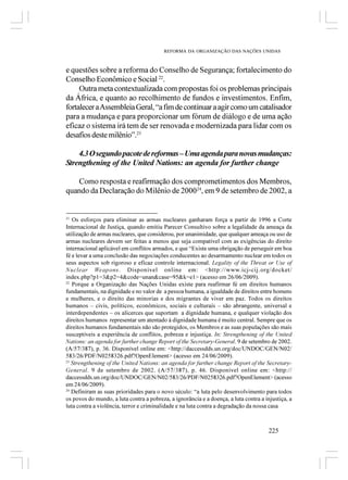 REFORMA DA ORGANIZAÇÃO DAS NAÇÕES UNIDAS



e questões sobre a reforma do Conselho de Segurança; fortalecimento do
Conselho Econômico e Social 22.
     Outra meta contextualizada com propostas foi os problemas principais
da África, e quanto ao recolhimento de fundos e investimentos. Enfim,
fortalecer a Assembleia Geral, “a fim de continuar a agir como um catalisador
para a mudança e para proporcionar um fórum de diálogo e de uma ação
eficaz o sistema irá tem de ser renovada e modernizada para lidar com os
desafios deste milênio”.23

    4.3 O segundo pacote de reformas – Uma agenda para novas mudanças:
Strengthening of the United Nations: an agenda for further change

   Como resposta e reafirmação dos comprometimentos dos Membros,
quando da Declaração do Milênio de 200024, em 9 de setembro de 2002, a


21
   Os esforços para eliminar as armas nucleares ganharam força a partir de 1996 a Corte
Internacional de Justiça, quando emitiu Parecer Consultivo sobre a legalidade da ameaça da
utilização de armas nucleares, que considerou, por unanimidade, que qualquer ameaça ou uso de
armas nucleares devem ser feitas a menos que seja compatível com as exigências do direito
internacional aplicável em conflitos armados, e que “Existe uma obrigação de perseguir em boa
fé e levar a uma conclusão das negociações conducentes ao desarmamento nuclear em todos os
seus aspectos sob rigoroso e eficaz controle internacional. Legality of the Threat or Use of
Nuclear Weapons. Disponível online em: <http://www.icj-cij.org/docket/
index.php?p1=3&p2=4&code=unan&case=95&k=e1> (acesso em 26/06/2009).
22
   Porque a Organização das Nações Unidas existe para reafirmar fé em direitos humanos
fundamentais, na dignidade e no valor de a pessoa humana, a igualdade de direitos entre homens
e mulheres, e o direito das minorias e dos migrantes de viver em paz. Todos os direitos
humanos – civis, políticos, econômicos, sociais e culturais – são abrangente, universal e
interdependentes – os alicerces que suportam a dignidade humana, e qualquer violação dos
direitos humanos representar um atentado à dignidade humana é muito central. Sempre que os
direitos humanos fundamentais não são protegidos, os Membros e as suas populações são mais
susceptíveis a experiência de conflitos, pobreza e injustiça. In: Strengthening of the United
Nations: an agenda for further change Report of the Secretary-General. 9 de setembro de 2002.
(A/57/387), p. 36. Disponível online em: <http://daccessdds.un.org/doc/UNDOC/GEN/N02/
583/26/PDF/N0258326.pdf?OpenElement> (acesso em 24/06/2009).
23
   Strengthening of the United Nations: an agenda for further change Report of the Secretary-
General. 9 de setembro de 2002. (A/57/387), p. 46. Disponível online em: <http://
daccessdds.un.org/doc/UNDOC/GEN/N02/583/26/PDF/N0258326.pdf?OpenElement> (acesso
em 24/06/2009).
24
   Definiram as suas prioridades para o novo século: “a luta pelo desenvolvimento para todos
os povos do mundo, a luta contra a pobreza, a ignorância e a doença, a luta contra a injustiça, a
luta contra a violência, terror e criminalidade e na luta contra a degradação da nossa casa



                                                                                       225
 