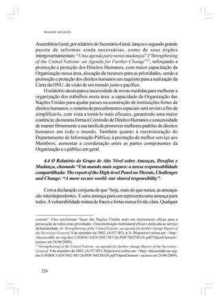 WAGNER MENEZES



Assembleia Geral, por relatório do Secretário-Geral, lançou o segundo grande
pacote de reformas ainda necessárias, como de seus órgãos
intergovernamentais: “Uma agenda para novas mudanças” (“Strengthening
of the United Nations: an Agenda for Further Change”25, reforçando a
promoção e proteção dos Direitos Humanos, com maior capacitação da
Organização nessa área, alocação de recursos para as prioridades, sendo a
promoção e proteção dos direitos humanos um requisito para a realização da
Carta da ONU, da visão de um mundo justo e pacífico.
     O relatório atesta para a necessidade de novas medidas para melhorar a
organização dos trabalhos nesta área: a capacidade da Organização das
Nações Unidas para ajudar países na construção de instituições fortes de
direitos humanos; o sistema de procedimentos especiais será revisto a fim de
simplificá-lo, com vista a torná-lo mais eficazes, garantindo uma maior
coerência; da mesma forma à Comissão de Direitos Humanos e a necessidade
de manter firmemente a sua tarefa de promover melhores padrões de direitos
humanos em todo o mundo. Também quanto à reestruturação do
Departamento de Informação Pública; à prestação de melhor serviço aos
Membros; aumentar a coordenação entre as partes componentes da
Organização e o público em geral.

    4.4 O Relatório do Grupo de Alto Nível sobre Ameaças, Desafios e
Mudança, chamado “Um mundo mais seguro: a nossa responsabilidade
compartilhada: The report of the High-level Panel on Threats, Challenges
and Change: “A more secure world: our shared responsibility”.

     Com a declaração conjunta de que “hoje, mais do que nunca, as ameaças
são interdependentes. E uma ameaça para um representa uma ameaça para
todos. A vulnerabilidade mútua de fracos e fortes nunca foi tão clara. Qualquer


comum”. Eles resolveram “fazer das Nações Unidas mais um instrumento eficaz para a
persecução de todos estas prioridades. Uma instituição multilateral eficaz e dedicada ao serviço
da humanidade. In: Strengthening of the United Nations: an agenda for further change Report of
the Secretary-General. 9 de setembro de 2002. (A/57/387), p. 6. Disponível online em: <http:/
/daccessdds.un.org/doc/UNDOC/GEN/N02/583/26/PDF/N0258326.pdf?OpenElement>
(acesso em 24/06/2009).
25
   Strengthening of the United Nations: an agenda for further change Report of the Secretary-
General. 9 de setembro de 2002. (A/57/387). Disponível online em: <http://daccessdds.un.org/
doc/UNDOC/GEN/N02/583/26/PDF/N0258326.pdf?OpenElement> (acesso em 24/06/2009).



    226
 