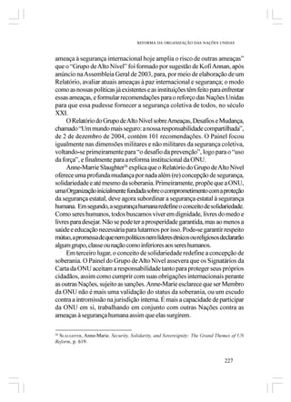 REFORMA DA ORGANIZAÇÃO DAS NAÇÕES UNIDAS



ameaça à segurança internacional hoje amplia o risco de outras ameaças”
que o “Grupo de Alto Nível” foi formado por sugestão de Kofi Annan, após
anúncio na Assembleia Geral de 2003, para, por meio de elaboração de um
Relatório, avaliar atuais ameaças à paz internacional e segurança; o modo
como as nossas políticas já existentes e as instituições têm feito para enfrentar
essas ameaças, e formular recomendações para o reforço das Nações Unidas
para que essa pudesse fornecer a segurança coletiva de todos, no século
XXI.
     O Relatório do Grupo de Alto Nível sobre Ameaças, Desafios e Mudança,
chamado “Um mundo mais seguro: a nossa responsabilidade compartilhada”,
de 2 de dezembro de 2004, contém 101 recomendações. O Painel focou
igualmente nas dimensões militares e não militares da segurança coletiva,
voltando-se primeiramente para “o desafio da prevenção”, logo para o “uso
da força”, e finalmente para a reforma institucional da ONU.
     Anne-Marrie Slaughter26 explica que o Relatório do Grupo de Alto Nível
oferece uma profunda mudança por nada além (re) concepção de segurança,
solidariedade e até mesmo da soberania. Primeiramente, propõe que a ONU,
uma Organização inicialmente fundada sobre o comprometimento com a proteção
da segurança estatal, deve agora subordinar a segurança estatal à segurança
humana. Em segundo, a segurança humana redefine o conceito de solidariedade.
Como seres humanos, todos buscamos viver em dignidade, livres do medo e
livres para desejar. Não se pode ter a prosperidade garantida, mas ao menos a
saúde e educação necessária para lutarmos por isso. Pode-se garantir respeito
mútuo, a promessa de que nem políticos nem líderes étnicos ou religiosos declararão
algum grupo, classe ou nação como inferiores aos seres humanos.
     Em terceiro lugar, o conceito de solidariedade redefine a concepção de
soberania. O Painel do Grupo de Alto Nível assevera que os Signatários da
Carta da ONU aceitam a responsabilidade tanto para proteger seus próprios
cidadãos, assim como cumprir com suas obrigações internacionais perante
as outras Nações, sujeito as sanções. Anne-Marie esclarece que ser Membro
da ONU não é mais uma validação do status da soberania, ou um escudo
contra a intromissão na jurisdição interna. É mais a capacidade de participar
da ONU em si, trabalhando em conjunto com outras Nações contra as
ameaças à segurança humana assim que elas surgirem.

26
  SLAUGHTER, Anne-Marie. Security, Solidarity, and Sovereignity: The Grand Themes of UN
Reform, p. 619.


                                                                              227
 