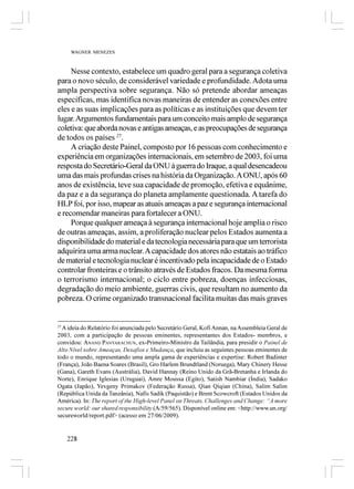 WAGNER MENEZES



     Nesse contexto, estabelece um quadro geral para a segurança coletiva
para o novo século, de considerável variedade e profundidade. Adota uma
ampla perspectiva sobre segurança. Não só pretende abordar ameaças
específicas, mas identifica novas maneiras de entender as conexões entre
eles e as suas implicações para as políticas e as instituições que devem ter
lugar. Argumentos fundamentais para um conceito mais amplo de segurança
coletiva: que aborda novas e antigas ameaças, e as preocupações de segurança
de todos os países 27.
     A criação deste Painel, composto por 16 pessoas com conhecimento e
experiência em organizações internacionais, em setembro de 2003, foi uma
resposta do Secretário-Geral da ONU à guerra do Iraque, a qual desencadeou
uma das mais profundas crises na história da Organização. A ONU, após 60
anos de existência, teve sua capacidade de promoção, efetiva e equânime,
da paz e a da segurança do planeta amplamente questionada. A tarefa do
HLP foi, por isso, mapear as atuais ameaças a paz e segurança internacional
e recomendar maneiras para fortalecer a ONU.
     Porque qualquer ameaça à segurança internacional hoje amplia o risco
de outras ameaças, assim, a proliferação nuclear pelos Estados aumenta a
disponibilidade do material e da tecnologia necessária para que um terrorista
adquirira uma arma nuclear. A capacidade dos atores não estatais ao tráfico
de material e tecnologia nuclear é incentivado pela incapacidade de o Estado
controlar fronteiras e o trânsito através de Estados fracos. Da mesma forma
o terrorismo internacional; o ciclo entre pobreza, doenças infecciosas,
degradação do meio ambiente, guerras civis, que resultam no aumento da
pobreza. O crime organizado transnacional facilita muitas das mais graves


27
   A ideia do Relatório foi anunciada pelo Secretário Geral, Kofi Annan, na Assembleia Geral de
2003, com a participação de pessoas eminentes, representantes dos Estados- membros, e
convidou: ANAND PANYARACHUN, ex-Primeiro-Ministro da Tailândia, para presidir o Painel de
Alto Nível sobre Ameaças, Desafios e Mudança, que incluiu as seguintes pessoas eminentes de
todo o mundo, representando uma ampla gama de experiências e expertise: Robert Badinter
(França), João Baena Soares (Brasil), Gro Harlem Brundtland (Noruega), Mary Chinery Hesse
(Gana), Gareth Evans (Austrália), David Hannay (Reino Unido da Grã-Bretanha e Irlanda do
Norte), Enrique Iglesias (Uruguai), Amre Moussa (Egito), Satish Nambiar (Índia), Sadako
Ogata (Japão), Yevgeny Primakov (Federação Russa), Qian Qiqian (China), Salim Salim
(República Unida da Tanzânia), Nafis Sadik (Paquistão) e Brent Scowcroft (Estados Unidos da
América). In: The report of the High-level Panel on Threats, Challenges and Change: “A more
secure world: our shared responsibility (A/59/565). Disponível online em: <http://www.un.org/
secureworld/report.pdf> (acesso em 27/06/2009).


   228
 