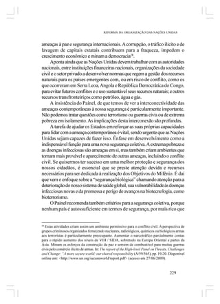 REFORMA DA ORGANIZAÇÃO DAS NAÇÕES UNIDAS



ameaças à paz e segurança internacionais. A corrupção, o tráfico ilícito e de
lavagem de capitais estatais contribuem para a fraqueza, impedem o
crescimento econômico e minam a democracia28.
     Aponta ainda que as Nações Unidas devem trabalhar com as autoridades
nacionais, entre instituições financeiras nacionais, organizações da sociedade
civil e o setor privado a desenvolver normas que regem a gestão dos recursos
naturais para os países emergentes com, ou em risco de conflito, como os
que ocorreram em Serra Leoa, Angola e República Democrática do Congo,
para evitar futuros conflitos e o uso sustentável seus recursos naturais; e outros
recursos transfronteiriços como petróleo, água e gás.
     A insistência do Painel, de que temos de ver a interconectividade das
ameaças contemporâneas à nossa segurança é particularmente importante.
Não podemos tratar questões como terrorismo ou guerras civis ou de extrema
pobreza em isolamento. As implicações desta interconexão são profundas.
     A tarefa de ajudar os Estados em reforçar as suas próprias capacidades
para lidar com a ameaça contemporânea é vital, sendo urgente que as Nações
Unidas sejam capazes de fazer isso. Ênfase em desenvolvimento como a
indispensável função para uma nova segurança coletiva. A extrema pobreza e
as doenças infecciosas são ameaças em si, mas também criam ambientes que
tornam mais provável o aparecimento de outras ameaças, incluindo o conflito
civil. Se quisermos ter sucesso em uma melhor proteção e segurança dos
nossos cidadãos, é essencial que se preste atenção devida e recursos
necessários para ser dedicada à realização dos Objetivos do Milênio. É daí
que vem o enfoque sobre a “segurança biológica” chamando atenção para a
deterioração do nosso sistema de saúde global, sua vulnerabilidade às doenças
infecciosas novas e da promessa e perigo de avanços na biotecnologia, como
bioterrorismo.
     O Painel recomenda também critérios para a segurança coletiva, porque
nenhum país é autossuficiente em termos de segurança, por mais rico que


28
  Estas atividades criam assim um ambiente permissivo para o conflito civil. A perspectiva de
grupos criminosos organizados fornecendo nucleares, radiológicos, químicos ou biológicos armas
aos terroristas é particularmente preocupante. Aumentar o narcotráfico parcialmente contas
para o rápido aumento dos níveis de VIH / SIDA, sobretudo na Europa Oriental e partes da
Ásia. Minam os esforços da construção da paz e servem de combustível para muitas guerras
civis pelo comércio ilícito de armas. In: The report of the High-level Panel on Threats, Challenges
and Change: “A more secure world: our shared responsibility (A/59/565), pp. 19-20. Disponível
online em: <http://www.un.org/secureworld/report.pdf> (acesso em 27/06/2009).


                                                                                        229
 