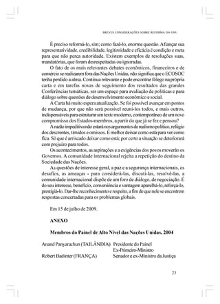 BREVES CONSIDERAÇÕES SOBRE REFORMA DA ONU



     É preciso reformá-lo, sim; como fazê-lo, enorme questão. Afiançar sua
representatividade, credibilidade, legitimidade e eficácia é condição e meta
para que não perca autoridade. Existem exemplos de resoluções suas,
mandatórias, que foram desrespeitadas ou ignoradas.
     O fato de os mais relevantes debates econômicos, financeiros e de
comércio se realizarem fora das Nações Unidas, não significa que o ECOSOC
tenha perdido a alma. Continua relevante e pode encontrar fôlego na própria
carta e em tarefas novas de seguimento dos resultados das grandes
Conferências temáticas, ser um espaço para avaliação de políticas e para
diálogo sobre questões de desenvolvimento econômico e social.
     A Carta há muito espera atualização. Se foi possível avançar em pontos
de mudança, por que não será possível reuni-los todos, e mais outros,
indispensáveis para estruturar um texto moderno, contemporâneo de um novo
compromisso dos Estados-membros, a partir do que já se fez e pensou?
     A razão impeditiva não estará nos argumentos de realismo político, refúgio
dos descrentes, tímidos e omissos. É melhor deixar como está para ver como
fica. Só que é arriscado deixar como está; por certo a situação se deteriorará
com prejuízo para todos.
     Os acontecimentos, as aspirações e a exigências dos povos moverão os
Governos. A comunidade internacional rejeita a repetição do destino da
Sociedade das Nações.
     As questões de interesse geral, a paz e a segurança internacionais, os
desafios, as ameaças - para considerá-las, discuti-las, resolvê-las, a
comunidade internacional dispõe de um foro de diálogo, de negociação. É
do seu interesse, benefício, conveniência e vantagem aparelhá-lo, reforçá-lo,
prestigiá-lo. Dar-lhe reconhecimento e respeito, a fim de que nele se encontrem
respostas concertadas para os problemas globais.

    Em 15 de julho de 2009.

    ANEXO

    Membros do Painel de Alto Nível das Nações Unidas, 2004

Anand Panyarachun (TAILÂNDIA) Presidente do Painel
                              Ex-Primeiro-Ministro
Robert Badinter (FRANÇA)      Senador e ex-Ministro da Justiça


                                                                        23
 