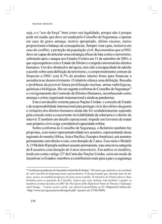 WAGNER MENEZES



seja, e o “uso da força” bem como sua legalidade, porque não é porque
pode ser usada, que deve ser usada pelo Conselho de Segurança, e apenas
em caso de grave ameaça, motivo apropriado, último recurso, meios
proporcionais e balanço de consequências. Sempre visar a paz, inclusive em
caso de conflito, e proteção da população civil. Recomendou que a ONU
deve ser capaz de articular uma estratégia eficaz de luta contra o terrorismo,
sobretudo após o ataque aos Estados Unidos em 11 de setembro de 2001; e
que seja respeitoso com o Estado de Direito e o respeito universal dos direitos
humanos. Um dos obstáculos até agora, tem sido a incapacidade de adesão
a acordo sobre uma definição de terrorismo, o comprometimento comum de
financiar a ONU com 0,7% do produto interno bruto para financiar a
assistência ao desenvolvimento. O relatório oferece uma definição. Ressalta
o problema da possível futura proliferação nuclear, armas radiológicas,
químicas e biológicas. Diz ser urgente a reforma do Conselho de Segurança29
e o revigoramento da Comissão de Direitos Humanos, reconhecendo como
ameaça o crime organizado transnacional e ainda as pandemias.
     Este é um desafio corrente para as Nações Unidas: o conceito de Estado
e de responsabilidade internacional para proteger civis dos efeitos da guerra
e violações dos direitos humanos ainda não foi verdadeiramente superado
pela a tensão entre a concorrente inviolabilidade da soberania e o direito de
intervir. É também um desafio operacional: impedir um Governo de matar
seus próprios civis exige considerável capacidade militar.
     Sobre a reforma do Conselho de Segurança, o Relatório também fez
propostas, com maior representatividade nos assentos, representando áreas
regionais do mundo (África, Ásia e Pacífico, Europa e Américas), seis assentos
permanentes sem direito a veto, com duração de 2 anos. Esse seria o Modelo
A. O Modelo B propõe nenhum assento permanente, mas uma nova categoria
de 8 assentos com duração de 4 anos renováveis. Em ambos os modelos,
tendo em conta o artigo 23º da Carta das Nações Unidas, seria um modo de
incentivar os Estados- membros a contribuírem mais para a paz e a segurança

29
  Conforme as palavras do Secretário-Geral Kofi Annan: “Há muito que defendo a necessidade
de um Conselho de Segurança mais representativo. É decepcionante que, durante mais de dez
anos, pouco ou nenhum progresso foi feito nesse sentido. O relatório do Painel oferece duas
fórmulas para a expansão do Conselho. Espero que estes debates irão facilitar e ajudar os
membros a tomar decisões em 2005. In: The report of the High-level Panel on Threats, Challenges
and Change: “A more secure world: our shared responsibility, p. 03. Disponível online em:
<http://www.un.org/secureworld/report.pdf> (acesso em 27/06/2009).


     230
 