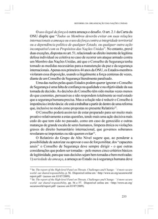 REFORMA DA ORGANIZAÇÃO DAS NAÇÕES UNIDAS



     O uso ilegal da força é outra ameaça e desafio. O art. 2.1 da Carta da
ONU dispõe que “Todos os Membros deverão evitar em suas relações
internacionais a ameaça ou o uso da força contra a integridade territorial
ou a dependência política de qualquer Estado, ou qualquer outra ação
incompatível com os Propósitos das Nações Unidas”. No entanto, prevê
duas exceções, dispostas no art. 51, relacionado ao direito inerente de legítima
defesa individual ou coletiva no caso de ocorrer um ataque armado contra
um Membro das Nações Unidas, até que o Conselho de Segurança tenha
tomado as medidas necessárias para a manutenção da paz e da segurança
internacionais. Apenas nos primeiros 44 anos da ONU, os Estados-membros
violaram essa disposição, usando a ilegalmente a força centenas de vezes,
diante de um Conselho de Segurança literalmente paralisado.
     Uma das razões pelas quais Estados podem querer ignorar o Conselho
de Segurança é uma falta de confiança na qualidade e na objetividade da sua
tomada de decisão. As decisões do Conselho têm sido muitas vezes menos
do que coerentes, persuasivas e não respondem totalmente ao real estado
que a segurança humana precisa. Mas a solução não é reduzir o Conselho à
impotência e irrelevância: ele está a trabalhar a partir de dentro de uma reforma
que, inclusive no modo como propostas no presente Relatório32.
     O Conselho poderá assim ter de estar preparado para ser muito mais
proativo relativamente a estas questões, tendo mais uma ação decisiva mais
cedo do que tem sido no passado, como em caso de genocídio e outras
matanças de grande escala de seres humanos, limpeza étnica ou violações
graves do direito humanitário internacional, que governos soberanos
revelaram-se impotentes ou não querem evitar33.
     O Relatório do Grupo de Alto Nível sugere que, ao ponderar a
possibilidade de autorizar ou aprovar o uso de força militar, dos “capacetes
azuis” o Conselho de Segurança deve sempre dirigir - o que outras
considerações que podem ser tomadas – pelo menos cinco critérios básicos
de legitimidade, para que suas decisões sejam bem tomadas e bem motivadas:
1) seriedade da ameaça, a ameaça ao Estado ou à segurança humana deve

32
   In: The report of the High-level Panel on Threats, Challenges and Change: “A more secure
world: our shared responsibility, p. 56. Disponível online em: <http://www.un.org/secureworld/
report.pdf> (acesso em 03/07/2009).
33
   In: The report of the High-level Panel on Threats, Challenges and Change: “A more secure
world: our shared responsibility, pp. 56 e 57. Disponível online em: <http://www.un.org/
secureworld/report.pdf> (acesso em 03/07/2009).


                                                                                    233
 