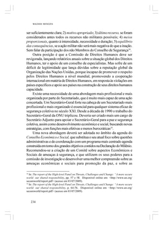 WAGNER MENEZES



ser suficientemente clara; 2) motivo apropriado; 3) último recurso, se foram
considerados antes todos os recursos não militares possíveis; 4) meios
proporcionais, quanto à intensidade, necessidade e duração; 5) equilíbrio
das consequências, se a ação militar não será mais negativa do que a inação.
Sem falar da participação dos não Membros do Conselho de Segurança34.
     Outra posição é que a Comissão de Direitos Humanos deve ser
revigorada, lançando relatórios anuais sobre a situação global dos Direitos
Humanos, ter o apoio de um conselho de especialistas. Mas sofre de um
déficit de legitimidade que lança dúvidas sobre a reputação global da
Organização das Nações Unidas, porque incapaz de promover o respeito
pelos Direitos Humanos a nível mundial, promovendo a cooperação
internacional em matéria de Direitos Humanos, em resposta às violações em
países específicos e apoio aos países na construção de seus direitos humanos
capacidade.
     Existe uma necessidade de uma abordagem mais profissional e mais
organizada por parte do Secretariado, que é muito mais capaz de uma ação
concertada. Um Secretário-Geral forte na cabeça de um Secretariado mais
profissional e mais organizado é essencial para qualquer sistema eficaz de
segurança coletiva no século XXI. Desde a década de 1990 o trabalho do
Secretário-Geral da ONU triplicou. Deveria ser criado mais um cargo de
Secretário Adjunto para apoiar o Secretário-Geral para a paz e segurança
coletiva, assim como desenvolvimento econômico e social, buscando novas
estratégias, com funções mais efetivas e menos burocráticas35.
     Uma nova abordagem deverá ser adotada no âmbito da agenda do
Conselho Econômico e Social, que substitua o seu atual foco sobre questões
administrativas e de coordenação com um programa mais centrado agenda
construída em torno dos grandes objetivos contidos na Declaração do Milênio.
Recomendou-se a criação de um Comitê sobre aspectos Econômicos e
Sociais de ameaças à segurança, e que utilizem os seus poderes para a
comissão de investigação e desenvolver uma melhor compreensão sobre as
ameaças econômicas e sociais para promoção da paz, e sobre as

34
   In: The report of the High-level Panel on Threats, Challenges and Change: “A more secure
world: our shared responsibility, pp. 57 e 58. Disponível online em: <http://www.un.org/
secureworld/report.pdf> (acesso em 03/07/2009).
35
   In: The report of the High-level Panel on Threats, Challenges and Change: “A more secure
world: our shared responsibility, p. 64-76. Disponível online em: <http://www.un.org/
secureworld/report.pdf> (acesso em 03/07/2009).


     234
 