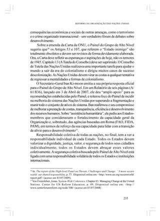 REFORMA DA ORGANIZAÇÃO DAS NAÇÕES UNIDAS



consequências econômicas e sociais de outras ameaças, como o terrorismo
e o crime organizado transnacional – um verdadeiro fórum de debates sobre
desenvolvimento.
      Sobre a emenda da Carta da ONU, o Painel do Grupo de Alto Nível
sugeriu que36 os Artigos 53 e 107, que referem o “Estado inimigo” são
totalmente obsoletos e devem ser revistos de forma devidamente elaborada.
Ora, a Carta deve refletir as esperanças e aspirações de hoje, não os temores
de 1945. Capítulo 13 (A Tutela do Conselho) deve ser suprimido. O Conselho
de Tutela das Nações Unidas realizava uma importante tarefa para ajudar o
mundo a sair da era do colonialismo e dirigiu muitos casos de sucesso
descolonização. As Nações Unidas devem virar as costas a qualquer tentativa
de regressar a mentalidades e formas de colonialismo.
     O Secretário-Geral ban Ki-moon emitiu a sua própria resposta oficial
para o Painel do Grupo de Alto Nível. Em um Relatório de seis páginas (A/
61/836), lançado em 3 de Abril de 2007, ele deu “amplo apoio” para as
recomendações estabelecidas pelo Painel, e reiterou foco do Painel de incidir
na melhoria do sistema das Nações Unidas por superando a fragmentação e
reunir todo o conjunto de ativos do sistema. Ban reafirmou o seu compromisso
de melhorar a prestação de contas, transparência, eficiência e desenvolvimento
dos recursos humanos. Sobre “assistência humanitária”, ele pediu aos Estados-
membros que considerassem o fortalecimento da capacidade geral da
Organização e, sobretudo, das agências baseadas em Roma (FAO, FIDA,
PAM), em termos de reforço da sua capacidade para lidar com a transição
de alívio para o desenvolvimento37.
     Responsabilidade coletiva de todas as nações, no final, tem a ver a
responsabilidade individual de cada Estado. Todos os Estados devem
valorizar a dignidade, justiça, valor, e segurança de todos seus cidadãos
individualmente; todos os Estados devem abraçar esses valores
coletivamente. A segurança coletiva buscada pelo Painel de Alto Nível está
ligada com uma responsabilidade solidária de todos os Estados e instituições
internacionais.

36
   In: The report of the High-level Panel on Threats, Challenges and Change: “A more secure
world: our shared responsibility, p. 77. Disponível online em: <http://www.un.org/secureworld/
report.pdf> (acesso em 03/07/2009).
37
   Von Freiesleben ,Jonas. System-Wide Coherence. Chapter 03. Managing Change at the United
Nations. Center for UN Reform Education, p. 09. Disponível online em: <http://
www.centerforunreform.org/node/308> (acesso em 03/07/2008)


                                                                                    235
 