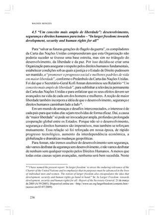 WAGNER MENEZES



    4.5 “Um conceito mais amplo de liberdade”: desenvolvimento,
segurança e direitos humanos para todos – “In larger freedom: towards
development, security and human rights for all”

     Para “salvar as futuras gerações do flagelo da guerra”, os compiladores
da Carta das Nações Unidas compreenderam que esta Organização não
poderia suceder se tivesse uma base estreita, mas sim no triângulo do
desenvolvimento, da liberdade e da paz. Por isso decidiu-se criar uma
Organização para assegurar o respeito pelos direitos humanos fundamentais,
estabelecer condições sob as quais a justiça e o Estado de Direito pudessem
ser mantido, e “promover o progresso social e melhores padrões de vida
em maior liberdade”, conforme o Preâmbulo da Carta das Nações Unidas.
Foi daí que o Secretário-Geral Kofi Annan denominou seu Relatório “Um
conceito mais amplo de liberdade”, para sublinhar a relevância permanente
da Carta das Nações Unidas e para enfatizar que os seus efeitos devem ser
avançados na vida de cada um dos homens e mulheres. A noção de maior
liberdade também incorpora a idéia de que o desenvolvimento, segurança e
direitos humanos caminham lado a lado38.
     Em um mundo de ameaças e desafios interconectados, o interesse é de
cada país para que todas elas sejam resolvidas de forma eficaz. Daí, a causa
da “maior liberdade” só pode ser invocada por ampla, profunda e prolongada
cooperação global entre os Estados. Porque não só o desenvolvimento,
segurança e direitos humanos são imperativos, mas também se reforçam
mutuamente. Essa relação só foi reforçada em nossa época, de rápido
progresso tecnológico, aumento da interdependência econômica, a
globalização e dramáticas mudanças geopolíticas.
     Para Annan, não iremos usufruir do desenvolvimento sem segurança,
não vamos desfrutar da segurança sem desenvolvimento, e não vamos desfrutar
de nenhum sem qualquer respeito pelos Direitos Humanos. A menos que
todas estas causas sejam avançadas, nenhuma será bem sucedida. Neste

38
  “I have named the present report ‘In larger freedom’ to stress the enduring relevance of the
Charter of the United Nations and to emphasize that its purposes must be advanced in the lives
of individual men and women. The notion of larger freedom also encapsulates the idea that
development, security and human rights go hand in hand.” In: In Larger Freedom: towards
development, security and human rights for all - Report of the Secretary-General. 21 de março
de 2005 (A/59/2005). Disponível online em: <http://www.un.org/largerfreedom/contents.htm>
(acesso em 03/07/2009).


     236
 