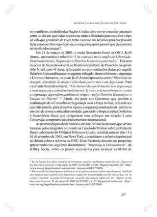 REFORMA DA ORGANIZAÇÃO DAS NAÇÕES UNIDAS



novo milênio, o trabalho das Nações Unidas deve mover o mundo para mais
perto do dia em que todas as pessoas terão a liberdade para escolher o tipo
de vida que gostariam de viver, terão o acesso aos recursos para que possam
fazer essas escolhas significativas, e a segurança para garantir que eles possam
ser usufruídos em paz39.
     Em 21 de março de 2005, o então Secretário-Geral da ONU, Kofi
Annan, apresentou o relatório “Um conceito mais amplo de Liberdade:
Desenvolvimento, Segurança e Direitos Humanos para todos”. Foi uma
resposta do Secretário-Geral ao Relatório resultado do Painel do Grupo de
Alto Nível, com 41 itens, reforçando as recomendações dadas por aquele
Relatório. Esse está baseado no seguinte triângulo: desenvolvimento, segurança
e Direitos Humanos, os quais Kofi Annan apresenta como “liberdade de
desejar; liberdade do medo e liberdade para viver com dignidade. Para
o corrente Secretário-Geral, “Não haverá desenvolvimento sem segurança
e nem segurança sem desenvolvimento. E tanto o desenvolvimento como
a segurança dependem também do respeito pelos Direitos Humanos e o
Estado de Direito”.40 Ainda, ele pede aos Governos que apoiem a
reafirmação de o Conselho de Segurança usar a força militar, preventiva e
coercitivamente, para preservar a paz e a segurança internacional , inclusive
em caso de crimes contra a humanidade, genocídio e limpeza étnica. Solicitou
à Assembleia Geral que revigorasse seus esforços em direção à uma
Convenção compreensiva sobre terrorismo internacional.
     As recomendações deste relatório servirão de base às decisões que seriam
tomadas pelos dirigentes do mundo na Cúpula do Milênio sobre as Metas de
Desenvolvimento do Milênio (Millenium Goals), ocorrida entre os dias 14 a
16 de setembro de 2005, em Nova York, e constituem a referência principal
do debate sobre a reforma da ONU. Esse Relatório decorre das propostas
apresentadas nos seguintes documentos: “Investing in Development”, de
Jeffrey Sachs, sobre os passos necessários para alcançar as Metas de


39
   In: In Larger Freedom: towards development, security and human rights for all - Report of
the Secretary-General. 21 de março de 2005 (A/59/2005), p. 06. Disponível online em: <http:/
/www.un.org/largerfreedom/contents.htm> (acesso em 04/07/2009).
40
   There will be no development without security and no security without development. And both
development and security also depend on respect for human rights and the rule of law. In: In
Larger Freedom: towards development, security and human rights for all - Report of the
Secretary-General. 21 de março de 2005 (A/59/2005), p. 52. Disponível online em: <http://
www.un.org/largerfreedom/contents.htm> (acesso em 03/07/2009).


                                                                                    237
 