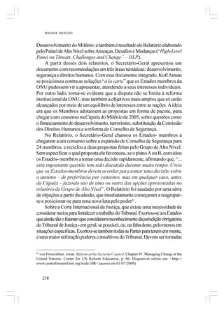 WAGNER MENEZES



Desenvolvimento do Milênio; e também é resultado do Relatório elaborado
pelo Painel de Alto Nível sobre Ameaças, Desafios e Mudanças (“High-Level
Panel on Threats, Challenges and Change” – HLP).
     A partir desses dois relatórios, o Secretário-Geral apresentou um
documento com recomendações em três áreas temáticas: desenvolvimento,
segurança e direitos humanos. Com esse documento integrado, Kofi Annan
se posicionou contra as soluções “à la carte” que os Estados membros da
ONU pudessem vir a apresentar, atendendo a seus interesses individuais.
Por outro lado, torna-se evidente que a disputa não se limita à reforma
institucional da ONU, mas também a objetivos mais amplos que só serão
alcançados por meio de um equilíbrio de interesses entre as nações. A ideia
era que os Membros adotassem as propostas em forma de pacote, para
chegar a um consenso na Cúpula do Milênio de 2005, sobre questões como
o financiamento do desenvolvimento, terrorismo, substituição da Comissão
dos Direitos Humanos e a reforma do Conselho de Segurança.
     No Relatório, o Secretário-Geral chamou os Estados- membros a
chegarem a um consenso sobre a expansão do Conselho de Segurança para
24 membros, e reciclou a duas propostas feitas pelo Grupo de Alto Nível.
Sem especificar o qual proposta ele favoreceu, se o plano A ou B, convidou
os Estados- membros a tomar uma decisão rapidamente, afirmando que, “...
esta importante questão tem sido discutida durante muito tempo. Creio
que os Estados-membros devem acordar para tomar uma decisão sobre
o assunto – de preferência por consenso, mas em qualquer caso, antes
da Cúpula – fazendo uso de uma ou outra das opções apresentadas no
relatório do Grupo de Alto Nível”. O Relatório foi saudado por uma série
de objeções a partir da adesão, que imediatamente começaram a reagrupar-
se e posicionar-se para uma nova luta pelo poder41.
     Sobre a Corte Internacional de Justiça, que existe uma necessidade de
considerar meios para fortalecer o trabalho do Tribunal. Exortou-se aos Estados
que ainda não o fizeram que considerem reconhecimento da jurisdição obrigatória
do Tribunal de Justiça - em geral, se possível, ou, na falta deste, pelo menos em
situações específicas. Exortou-se também todas as Partes para terem em mente,
e uma maior utilização poderes consultivos do Tribunal. Devem ser tomadas


41
   von Freiesleben, Jonas. Reform of the Security Council. Chapter 01. Managing Change at the
United Nations. Center for UN Reform Education, p. 06. Disponível online em: <http://
www.centerforunreform.org/node/308> (acesso em 01/07/2009).


   238
 
