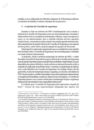 REFORMA DA ORGANIZAÇÃO DAS NAÇÕES UNIDAS



medidas, com a colaboração dos Membros litigantes do Tribunal para melhorar
os métodos de trabalho e reduzir a duração do seu processo.

     5. A reforma do Conselho de segurança

     Quando se fala em reforma da ONU imediatamente vem à mente a
reforma do Conselho de Segurança como um tema diretamente vinculado e
indissociável como se compusesse unicamente a reforma, o que é um equívoco
como se viu anteriormente, pois a referida reforma envolve questões
institucionais, e mecanismos para cumprir uma ampla agenda internacional,
além naturalmente do própria reforma do Conselho de Segurança como apenas
um dos pontos, entre vários, da preocupação dos grupos de discussão.
     Tal perspectiva representa seguramente que a sociedade tem uma opinião
bem formada sobre o Conselho de Segurança e da sua inadequação a realidade
e ao atual contexto internacional.
     A propósito, desde a primeira proposição de reforma da ONU, o então
Secretário-Geral Kofi Anan afirmou que a reforma do Conselho de Segurança
seria de grande importância para sua própria funcionalidade e legitimidade, mas que
dependeria dos países-Membros, muito embora as intensas discussões sobre a
expansão do órgão pela Assembleia Geral, e o aumento e regularização do diálogo
com os não Membros do Conselho de Segurança. Na verdade, desde o fim da
guerra-fria, na área de manutenção da paz e segurança, as missões e atividades da
ONU focam-se para os conflitos interestatais e suas sérias implicações internacionais
e emergências humanitárias complexas. Depois de anos de impasse, o Conselho de
Segurança passou a ser o ponto central para a manutenção da paz e segurança
internacional, demandando maior capacidade institucional42.
     É evidente que o Conselho de Segurança não representa o mundo de
hoje 43. Carece de uma representação adequada das nações em

42
   Renewing the United Nations: a Programme for Reform, parágrafos 102 -111, pp. 35-37.
Disponível online em: <http://daccessdds.un.org/doc/UNDOC/GEN/N97/189/79/IMG/
N9718979.pdf?OpenElement> (acesso em 25/06/2009).
43
   O Conselho de Segurança realizou a sua primeira sessão em 17 de Janeiro de 1946 na Church
House em Londres. Estavam presentes os cinco Membros permanentes: China, França, a então
União Soviética, o Reino Unido, e os Estados Unidos, bem como seis membros não permanentes
escolhidos a nível regional, com prazo de dois anos. In: von Freiesleben, Jonas. Reform of the
Security Council. Chapter 01. Managing Change at the United Nations. Center for UN Reform
Education, p. 01. Disponível online em: <http://www.centerforunreform.org/node/308> (acesso
em 29/06/2009).


                                                                                    239
 
