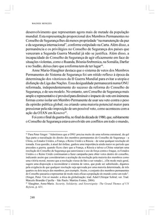 WAGNER MENEZES



desenvolvimento que representam agora mais de metade da população
mundial. Esta representação proporcional dos Membros Permanentes no
Conselho de Segurança lhes dá menos propriedade “na manutenção da paz
e da segurança internacional”, conforme estipulado na Carta. Além disso, a
permanência e os privilégios no Conselho de Segurança dos países que
venceram a Segunda Guerra Mundial já não se justifica. Além disso, a
incapacidade do Conselho de Segurança de agir eficazmente em face de
situações violentas, como o Ruanda, Bósnia-Srebrenica, na Somália, Darfur
e no Sudão, deixa claro que a reforma tem de ter lugar44.
     Anne Marie-Slaughter destaca que o sistema de vetos dos Membros
Permanentes do Sistema de Segurança foi um nítido reflexo à época da
determinação dos vitoriosos da II Guerra Mundial para evitar a utopia e
disfunção da Liga das Nações. Essa desigualdade permanecerá numa ONU
reformada, independentemente do sucesso da reforma do Conselho de
Segurança, e de seu modelo. No entanto, um Conselho de Segurança mais
amplo e representativo é provável para diminuir o impacto do veto em inúmeras
formas como isolar um Membro Permanente de usar seu veto contra o peso
da opinião pública global; ou criando uma maioria potencial maior para
pressionar pela não imposição de um possível veto, como aconteceu com a
ação da OTAN em Kosovo45.
     Foi com o final da guerra-fria, no final da década de 1980, que, subitamente
o Conselho de Segurança estava envolvido em conflitos em todo o mundo,


44
   Para Peter Singer: “Admitimos que a ONU precisa muito de uma reforma estrutural, da qul
faça parte a reavaliação do direito dos membros permanentes do Conselho de Segurança – a
China, os Estados Unidos, a França, o Reino Unido e a Rússia – de vetar qualquer resolução ali
tomada. Essa questão, à atual dei ênfase, ganhou uma importância ainda maior no período que
precedeu a guerra, quando ficou claro que a França, a Rússia e talvez a China vetariam uma
resolução do Conselho de Segurança que autorizasse o uso de força contra o Iraque, os Estados
Unidos e o Reino Unido continuaram a fazer campanha para obter votos dentro do conselho,
indicando assim que considerariam a aceitação da resolução pela maioria dos membros como
uma vitória moral, mesmo que a resolução viesse de fato a ser vetada (...) De modo mais geral,
sugere uma disposição a reconsiderar o sistema de vetos, que pode ser substituído, digamos
pela exigência de que qualquer resolução seja aprovada por uma maioria determinada, de três
quartos ou dois terços dos membros, por exemplo. Assim, o conjunto dos membros permanentes
do Conselho passaria a representar de modo mais eficaz a população do mundo como um todo”.
(Singer, Peter. Um só mundo: a ética da globalização; trad. Adail Ubirajar Sobral; ver. Trad.
Marcelo Brandão Cipolla – São Paulo: Martins Fontes, 2004).
45
   Slaughter, Anne-Marie. Security, Solidarity, and Sovereignity: The Grand Themes of UN
Reform, p. 631.


   240
 