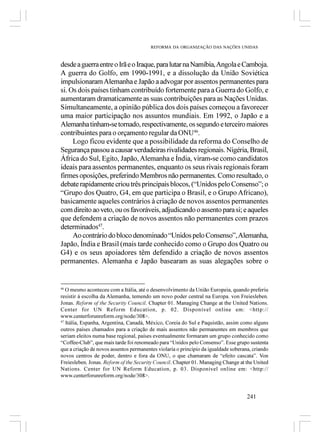 REFORMA DA ORGANIZAÇÃO DAS NAÇÕES UNIDAS



desde a guerra entre o Irã e o Iraque, para lutar na Namíbia, Angola e Camboja.
A guerra do Golfo, em 1990-1991, e a dissolução da União Soviética
impulsionaram Alemanha e Japão a advogar por assentos permanentes para
si. Os dois países tinham contribuído fortemente para a Guerra do Golfo, e
aumentaram dramaticamente as suas contribuições para as Nações Unidas.
Simultaneamente, a opinião pública dos dois países começou a favorecer
uma maior participação nos assuntos mundiais. Em 1992, o Japão e a
Alemanha tinham-se tornado, respectivamente, os segundo e terceiro maiores
contribuintes para o orçamento regular da ONU46.
     Logo ficou evidente que a possibilidade da reforma do Conselho de
Segurança passou a causar verdadeiras rivalidades regionais. Nigéria, Brasil,
África do Sul, Egito, Japão, Alemanha e Índia, viram-se como candidatos
ideais para assentos permanentes, enquanto os seus rivais regionais foram
firmes oposições, preferindo Membros não permanentes. Como resultado, o
debate rapidamente criou três principais blocos, (“Unidos pelo Consenso”; o
“Grupo dos Quatro, G4, em que participa o Brasil, e o Grupo Africano),
basicamente aqueles contrários à criação de novos assentos permanentes
com direito ao veto, ou os favoráveis, adjudicando o assento para si; e aqueles
que defendem a criação de novos assentos não permanentes com prazos
determinados47.
     Ao contrário do bloco denominado “Unidos pelo Consenso”, Alemanha,
Japão, Índia e Brasil (mais tarde conhecido como o Grupo dos Quatro ou
G4) e os seus apoiadores têm defendido a criação de novos assentos
permanentes. Alemanha e Japão basearam as suas alegações sobre o


46
   O mesmo aconteceu com a Itália, até o desenvolvimento da União Europeia, quando preferiu
resistir á escolha da Alemanha, temendo um novo poder central na Europa. von Freiesleben,
Jonas. Reform of the Security Council. Chapter 01. Managing Change at the United Nations.
Center for UN Reform Education, p. 02. Disponível online em: <http://
www.centerforunreform.org/node/308>.
47
   Itália, Espanha, Argentina, Canadá, México, Coreia do Sul e Paquistão, assim como alguns
outros países chamados para a criação de mais assentos não permanentes em membros que
seriam eleitos numa base regional, países eventualmente formaram um grupo conhecido como
“Coffee-Club”, que mais tarde foi renomeado para “Unidos pelo Consenso”. Esse grupo sustenta
que a criação de novos assentos permanentes violaria o principio da igualdade soberana, criando
novos centros de poder, dentro e fora da ONU, o que chamaram de “efeito cascata”. Von
Freiesleben, Jonas. Reform of the Security Council. Chapter 01. Managing Change at the United
Nations. Center for UN Reform Education, p. 03. Disponível online em: <http://
www.centerforunreform.org/node/308>.


                                                                                     241
 