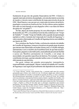 WAGNER MENEZES



fundamento de que eles são grandes financiadores da ONU. A Índia é o
segundo maior país em termos de população, com uma das maiores economias
do mundo e o terceiro maior contribuinte de tropas para missões de paz da
ONU. Brasil baseou o seu caso por ser o maior país em termos de território,
população e economia na América do Sul. Os dois últimos países também
têm cada vez mais baseado as suas alegações sobre o seu status de líderes
dos países do “sul global”48.
     De fato, depois de muitas proposta, foi com a Resolução n. 48/26 de 3
de dezembro de 1993, a Assembleia Geral decidiu estabelecer um “Grupo
de Trabalho”49. O então “Grupo de Trabalho sobre a questão da representação
equitativa e sobre o Aumento da Composição do Conselho de Segurança” e
outros assuntos relacionadas ao Conselho de Segurança iniciou seus trabalhos
em Janeiro de 1994.
     Nos corredores das Nações Unidas, a reforma dos métodos de trabalho
do Conselho de Segurança, começou a incentivar um grande grupo de países
que estavam mais interessados em mudar a forma como o Conselho interagia,
internamente e com os membros da Assembleia Geral, do que lutar assentos.
Esses países, pequenos ou de médio porte, essencialmente procuravam facilitar
o acesso aos Membros permanentes do Conselho, e em tempo de
necessidade e em questões específicas de interesse. Por exemplo, os países
contribuintes de tropas, queriam entender melhor como o Conselho chegou
efetivamente às suas decisões.
     Em geral, tinham três grandes preocupações: transparência,
responsabilidade e participação. Alterar o método de trabalho do Conselho
de Segurança e suas regras de procedimento não dependeria de uma emenda

48
   O “Grupo Africano” decidiu, numa primeira fase, o veemente apelo para dois assentos
permanentes para a África, com o direito de veto. Os africanos alegam que, embora a parte
principal do trabalho do Conselho é concentrada em questões da África, é o único continente
não permanentemente representado (se ambos os do Sul e América do Norte, são contadas
como um continente), e esta injustiça histórica estaria evitando o equilíbrio do Conselho, com
base no “Consenso Ezulwini”, e agora sem rotatividade entre os escolhidos pelo próprio bloco.
E tem sido sempre uma furiosa discussão interna sobre quem seriam esses dois. No momento,
o Egito, a Nigéria e a África do Sul estão entre os principais competidores para assentos
permanentes, mas a Etiópia, Senegal, Argélia, Tanzânia, também se destacam nas discussões.
von Freiesleben, Jonas. Reform of the Security Council. Chapter 01. Managing Change at the
United Nations. Center for UN Reform Education, p. 03. Disponível online em: <http://
www.centerforunreform.org/node/308>.
49
   Open-ended Working Group on the Question of Equitable Representation on and Increase in
the Membership of the Security Council and Other Matters related to the Security Council.


   242
 