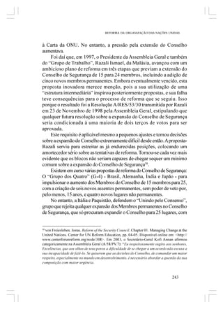 REFORMA DA ORGANIZAÇÃO DAS NAÇÕES UNIDAS



à Carta da ONU. No entanto, a pressão pela extensão do Conselho
aumentava.
    Foi daí que, em 1997, o Presidente da Assembleia Geral e também
do “Grupo de Trabalho”, Razali Ismael, da Malásia, avançou com um
ambicioso plano de reforma em três etapas que previam a extensão do
Conselho de Segurança de 15 para 24 membros, incluindo a adição de
cinco novos membros permanentes. Embora eventualmente vencido, esta
proposta inovadora merece menção, pois a sua utilização de uma
“estrutura intermediária” inspirou posteriormente propostas, e sua falha
teve consequências para o processo de reforma que se seguiu. Isso
porque o resultado foi a Resolução A/RES/53/30 transmitida por Razali
em 23 de Novembro de 1998 pela Assembleia Geral, estipulando que
qualquer futura resolução sobre a expansão do Conselho de Segurança
seria condicionada à uma maioria de dois terços de votos para ser
aprovada.
    Este requisito é aplicável mesmo a pequenos ajustes e tomou decisões
sobre a expansão do Conselho extremamente difícil desde então. A proposta-
Razali serviu para estreitar as já endurecidas posições, colocando um
amortecedor sério sobre as tentativas de reforma. Tornou-se cada vez mais
evidente que os blocos não seriam capazes de chegar sequer um mínimo
comum sobre a expansão do Conselho de Segurança50.
    Existem em curso várias propostas de reforma do Conselho de Segurança:
O “Grupo dos Quatro” (G-4) - Brasil, Alemanha, Índia e Japão - para
impulsionar o aumento dos Membros do Conselho de 15 membros para 25,
com a criação de seis novos assentos permanentes, sem poder de veto por,
pelo menos, 15 anos, e quatro novos lugares não permanentes.
    No entanto, a Itália e Paquistão, defendem o “Unindo pelo Consenso”,
grupo que rejeita qualquer expansão dos Membros permanentes no Conselho
de Segurança, que só procuram expandir o Conselho para 25 lugares, com


50
  von Freiesleben, Jonas. Reform of the Security Council. Chapter 01. Managing Change at the
United Nations. Center for UN Reform Education, pp. 04-05. Disponível online em: <http://
www.centerforunreform.org/node/308>. Em 2003, o Secretário-Geral Kofi Annan afirmou
categoricamente na Assembleia Geral (A/58/PV.7): “Eu respeitosamente sugiro aos senhores,
Excelências, que aos olhos de seus povos a dificuldade de se chegar a um acordo não escusa a
sua incapacidade de fazê-lo. Se quiserem que as decisões do Conselho, de comandar um maior
respeito, especialmente no mundo em desenvolvimento, é necessário abordar a questão da sua
composição com maior urgência.


                                                                                  243
 