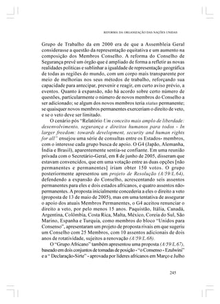 REFORMA DA ORGANIZAÇÃO DAS NAÇÕES UNIDAS



Grupo de Trabalho da em 2000 era de que a Assembleia Geral
considerasse a questão da representação equitativa e um aumento na
composição dos Membros Conselho. A reforma do Conselho de
Segurança prevê um órgão que é ampliado de forma a refletir as novas
realidades políticas e sublinhar a igualdade de representação geográfica
de todas as regiões do mundo, com um corpo mais transparente por
meio de melhorias nos seus métodos de trabalho, reforçando sua
capacidade para antecipar, prevenir e reagir, em curto aviso prévio, a
eventos. Quanto à expansão, não há acordo sobre certo número de
questões, particularmente o número de novos membros do Conselho a
ser adicionado; se algum dos novos membros teria status permanente;
se quaisquer novos membros permanentes exerceriam o direito de veto,
e se o veto deve ser limitado.
     O cenário pós “Relatório Um conceito mais amplo de liberdade:
desenvolvimento, segurança e direitos humanos para todos - In
larger freedom: towards development, security and human rights
for all” ensejou uma série de consultas entre os Estados- membros,
com o interesse cada grupo busca de apoio. O G4 (Japão, Alemanha,
Índia e Brasil), aparentemente sentia-se confiante. Em uma reunião
privada com o Secretário-Geral, em 8 de junho de 2005, disseram que
estavam convencidos, que em uma votação entre as duas opções [não
permanentes e permanentes] iriam obter 150 votos. O grupo
posteriormente apresentou um projeto de Resolução (A/59/L.64),
defendendo a expansão do Conselho, acrescentando seis assentos
permanentes para eles e dois estados africanos, e quatro assentos não-
permanentes. A proposta inicialmente concederia a eles o direito a veto
(proposta de 13 de maio de 2005), mas em uma tentativa de assegurar
o apoio dos atuais Membros Permanentes, o G4 aceitou renunciar o
direito a veto, por pelo menos 15 anos. Paquistão, Itália, Canadá,
Argentina, Colômbia, Costa Rica, Malta, México, Coreia do Sul, São
Marino, Espanha e Turquia, como membros do bloco “Unidos para
Consenso”, apresentaram um projeto de proposta rivais em que sugeriu
um Conselho com 25 Membros, com 10 assentos adicionais de dois
anos de rotatividade, sujeitos a renovação (A/59/L.68).
     O “Grupo Africano” também apresentou uma proposta (A/59/L.67),
baseado em dois conjuntos de tomadas de posição - “o Consenso - Ezulwini”
e a “ Declaração-Sirte” - aprovada por líderes africanos em Março e Julho


                                                                  245
 