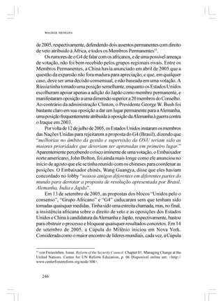 WAGNER MENEZES



de 2005, respectivamente, defendendo dois assentos permanentes com direito
de veto atribuído à África, e todos os Membros Permanentes53.
     Os rumores de o G4 de falar com os africanos, e de uma possível ameaça
de votação, não foi bem recebido pelos grupos regionais rivais. Entre os
Membros Permanentes, a China havia anunciado em abril de 2005 que a
questão da expansão não fora madura para apreciação, e que, em qualquer
caso, deve ser uma decisão consensual, e não baseada em uma votação. A
Rússia tinha tomado uma posição semelhante, enquanto os Estados Unidos
escolheram apoiar apenas a adição do Japão como membro permanente, e
manifestaram oposição a uma dimensão superior a 20 membros do Conselho.
Ao contrário da administração Clinton, o Presidente George W. Bush foi
bastante claro em sua oposição a dar um lugar permanente para a Alemanha,
uma posição frequentemente atribuída à oposição da Alemanha à guerra contra
o Iraque em 2003.
     Por volta de 12 de julho de 2005, os Estados Unidos instaram os membros
das Nações Unidas para rejeitarem a proposta do G4 (Brasil), dizendo que
“melhorias no âmbito da gestão e supervisão da ONU teriam sido as
maiores prioridades que deveriam ser aprovadas em primeiro lugar.”
Aparentemente percebendo o risco iminente de uma votação, o Embaixador
norte americano, John Bolton, foi ainda mais longe como ele anunciou no
início de agosto que ele se tinha reunido com os chineses para coordenar as
posições. O Embaixador chinês, Wang Guangya, disse que eles haviam
concordado no lobby “nossos amigos diferentes em diferentes partes do
mundo para derrotar a proposta de resolução apresentada por Brasil,
Alemanha, Índia e Japão”.
     Em 13 de setembro de 2005, as propostas dos blocos “Unidos pelo o
consenso”, “Grupo Africano” e “G4” caducaram sem que tenham sido
tomadas quaisquer medidas. Tinha sido uma estreita chamada, mas, no final,
a insistência africana sobre o direito de veto e as oposições dos Estados
Unidos e China à candidatura da Alemanha e Japão, respectivamente, bastou
para obstruir o processo e bloquear quaisquer resultados concretos. Em 14
de setembro de 2005, a Cúpula do Milênio iniciou em Nova York.
Considerada como o maior encontro de líderes mundiais, cada vez, a Cúpula


53
   von Freiesleben, Jonas. Reform of the Security Council. Chapter 01. Managing Change at the
United Nations. Center for UN Reform Education, p. 06 Disponível online em: <http://
www.centerforunreform.org/node/308>.


   246
 
